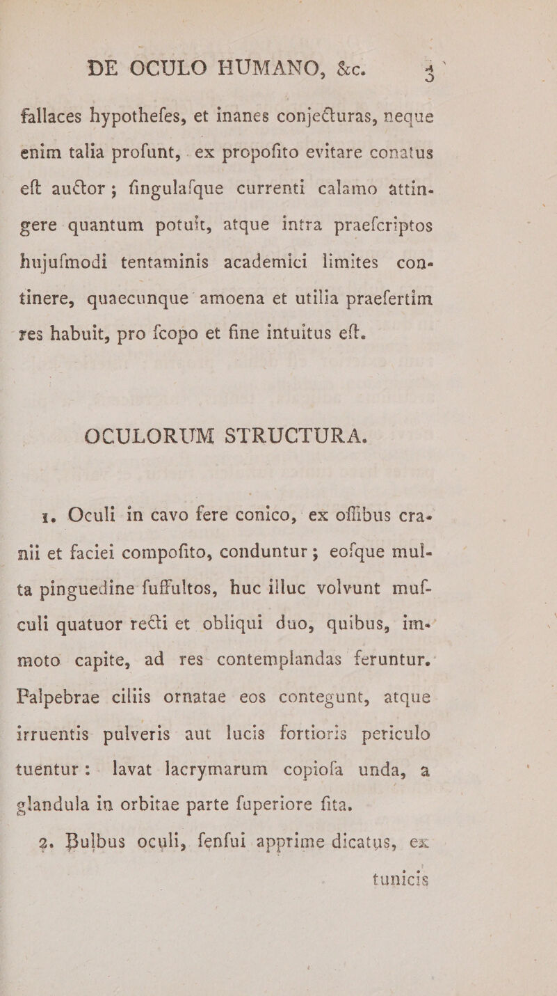 fallaces hypothefes, et inanes conjefturas, neque enim talia profunt, ex propofito evitare conatus efl auftor ) fingulafque currenti calamo attin¬ gere quantum potuit, atque intra praefcriptos hujufmodi tentaminis academici limites con¬ tinere, quaecunque amoena et utilia praefertim res habuit, pro fcopo et fine intuitus efh OCULORUM STRUCTURA, 1. Oculi in cavo fere conico, ex oflibus cra¬ nii et faciei compofito, conduntur; eofque mul¬ ta pinguedine fuffultos, huc illuc volvunt muf- euli quatuor refli et obliqui duo, quibus, im* moto capite, ad res contemplandas feruntur. Palpebrae ciliis ornatae eos contegunt, atque irruentis pulveris aut lucis fortioris periculo tuentur: lavat lacrymarum copiofa unda, a * * - glandula ia orbitae parte fuperiore fita. tunicis