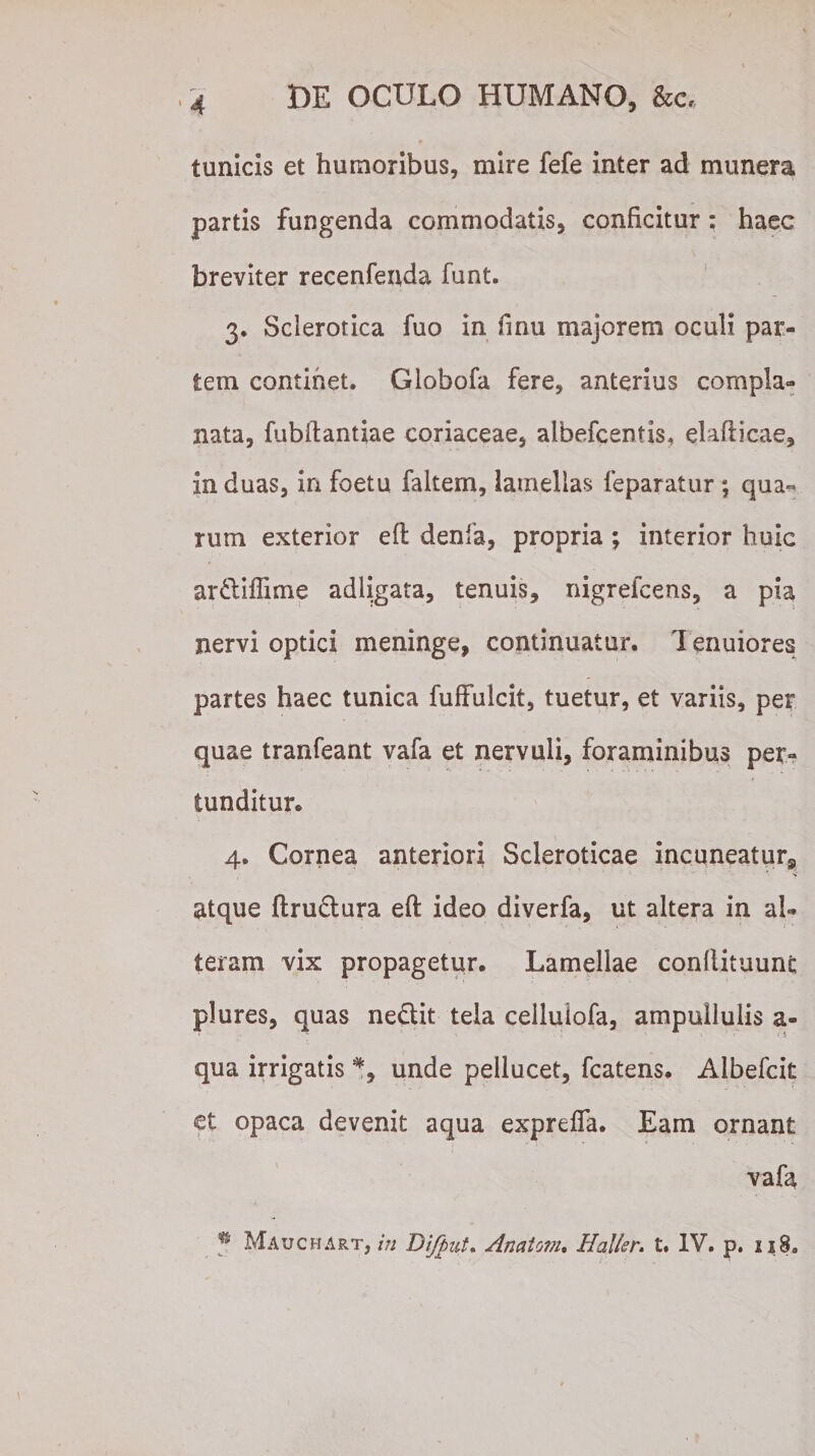 tunicis et humoribus, mire fefe inter ad munera partis fungenda commodatis, conficitur; haec breviter recenfenda funt. 3. Scierotica fuo in fmu majorem oculi par¬ tem continet. Globofa fere, anterius compla¬ nata, fubftantiae coriaceae, albefcentis, elafticae, in duas, in foetu faltem, lamellas feparatur; qua*» tum exterior efl denla, propria ; interior huic ar&iflime adligata, tenuis, nigrefcens, a pia nervi optici meninge, continuatur. 1 enuiores partes haec tunica fuffulcit, tuetur, et variis, per quae tranfeant vafa et nervuli, foraminibus per¬ tunditur. 4. Cornea anteriori Scleroticae incaneatur, atque ftrudtura eft ideo diverfa, ut altera in al¬ teram vix propagetur. Lamellae conilituunc plures, quas nedit tela celluiofa, ampuilulis a- qua irrigatis % unde pellucet, fcatens. Albefcit et opaca devenit aqua exprefla. Eam ornant vafa * Mauchart, in Difput. Anatoni* Haller. t. IV. p. ii3.