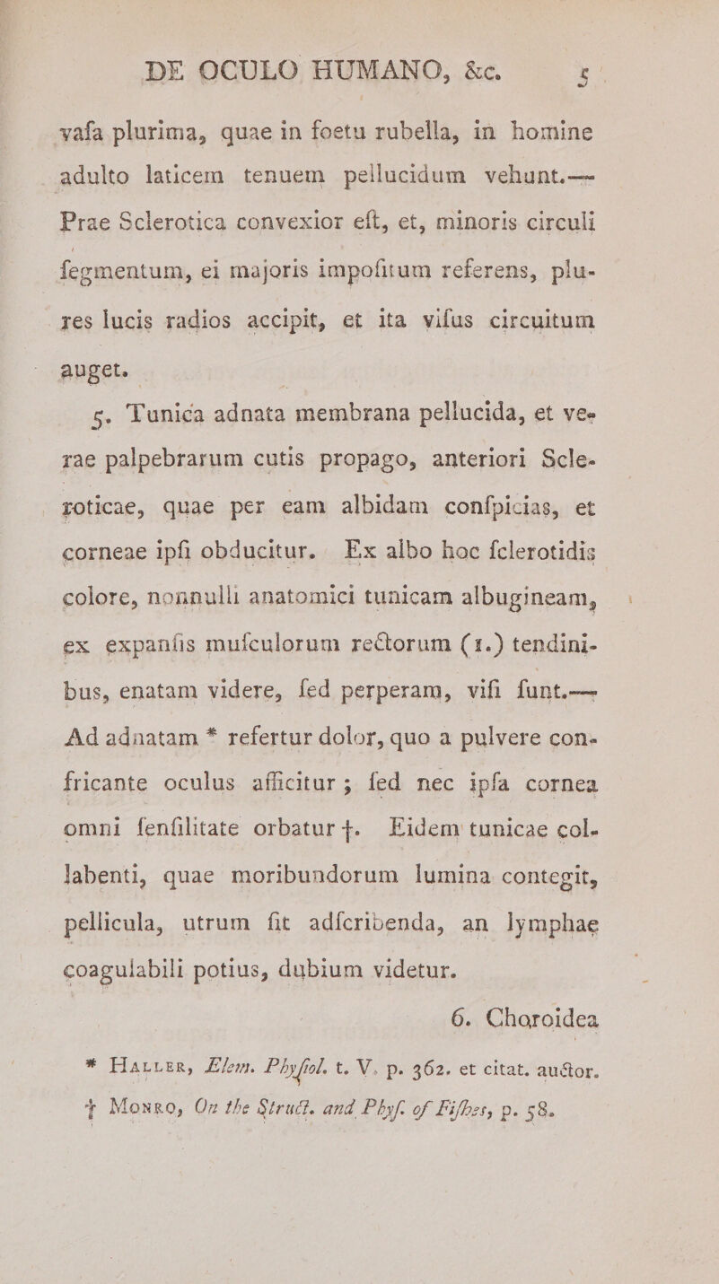 vafa plurima, quae in foetu rubella, in homine adulto laticem tenuem pellucidum vehunt.— Prae Sclerotica convexior eft, et, minoris circuli / * fegmentum, ei majoris impolitum referens, plu- res lucis radios accipit, et ita viius circuitum auget. 5. Tunica adnata membrana pellucida, et ve« rae palpebrarum cutis propago, anteriori Scie- r-oticae, quae per eam albidam confpicias, et corneae ipfi obducitur. Ex albo hoc fclerotidis colore, nonnulli anatomici tunicam albugineam, ex expanils mufculorurn reftorum (1.) tendini¬ bus, enatam videre, fed perperam, vili funt.—? Ad adnatam # refertur dolor, quo a pulvere con¬ fricante oculus afficitur ; fed nec jpfa cornea omni fenfilitate orbatur f. Eidem tunicae col- Jabenti, quae moribundorum lumina contegit, pellicula, utrum fit adfcribenda, an lymphae coagulabili potius, dubium videtur. 6. Choroidea * Haller, Eknu PhyJjoL t. V p. 362» et citat, au&amp;or. f Monro, On tbe Struft, and .Phyf. of Fijhzs, p. 5§-