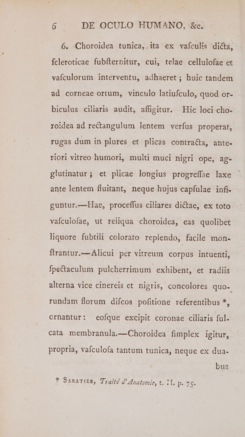 6. Choroidea tunica,, ita ex vafculis di&amp;a, fcleroticae fubfternitur, cui, telae celluiofae et vafculorum interventu, adhaeret; huic tandem ad corneae ortum, vinculo latiufculo, quod or¬ biculus ciliaris audit, affigitur. Hic loci eho* roidea ad re&amp;angulum lentem verfus properat, rugas dum in plures et plicas contra&amp;a, ante¬ riori vitreo humori, multi muci nigri ope, ag¬ glutinatur ; et plicae longius progreflae laxe ante lentem fluitant, neque hujus capfulae infi¬ guntur*—Hae, proceffus ciliares di£lae, ex toto vafculofae, ut reliqua choroidea, eas quolibet liquore fubtili colorato replendo, facile mon- ftrantur.—Alicui per vitreum corpus intuenti, fpeclaculum pulcherrimum exhibent, et radiis alterna vice cinereis et nigris, concolores quo- rundam florum difeos pofitione referentibus % ornantur: eolque excipit coronae ciliaris ful- cata membranula.—Choroidea fimplex igitur, propria, vafculofa tantum tunica, neque ex dua¬ bus f Sabati er, Traiti d'Anatomie, t. II. p. 75.