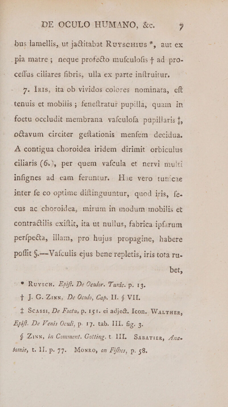 fous lamellis, ut ja&amp;itabat Ruysghius aut ex pia matre ; neque profero mufculofis f ad pro¬ cedas ciliares fibris, ulla ex parte inflruitur. 7. Iris, ita ob vividos colores nominata, efl tenuis et mobilis ; feneflratur pupilla, quam in foetu occludit membrana vafculofa pupillaris f, odavum circiter geilationis menfem decidua, A contigua choroidea iridem dirimit, orbiculus ciliaris (6.J, per quem vafcula et nervi multi infignes ad eam feruntur. Hae vero tun cae inter fe eo optime diflinguuntur, quod iris, fe- cus ac choroidea, mirum in modum mobilis et contractilis exiftit, ita ut nullus, fabrica ipfarum perfpe&amp;a, illam, pro hujus propagine, habere poffit §.~Vafculis ejus bene repletis, iris tota ru¬ bet, * Ruysch. Epift* De Oculor. Time. p. 13» f jc G, Zjnn, De Oculo, Gap. II. f VII. ± Scassi, De Foetu, p. 151. ei adjedh Icon. Walther, Epifl. De Venis Oculi, p 17. tab. III. fig. 3. § Zinn, in Comment. Gotting. t III. Sabatier, Ana• hmie, t, II, p. 77. Monro, on Fijhss, p. j8.