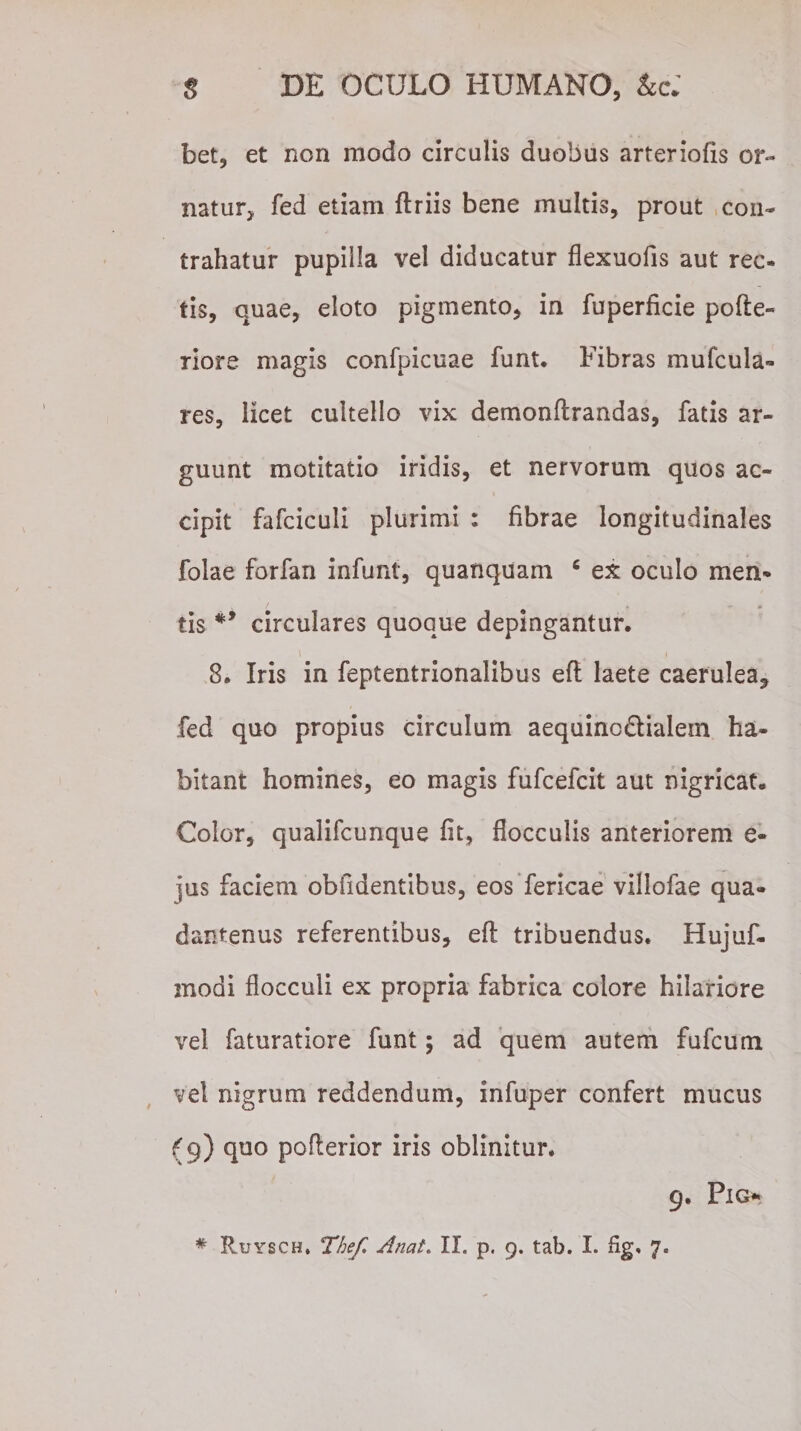 $ DE OCULO HUMANO, bet, et non modo circulis duobus arteriolis or¬ natur, fed etiam flriis bene multis, prout con¬ trahatur pupilla vel diducatur flexuofis aut rec¬ tis, quae, eloto pigmento, in fuperficie pofle- riore magis confpicuae funt. Fibras mufcula- res, licet cultello vix demonftrandas, fatis ar¬ guunt motitatio iridis, et nervorum quos ac¬ cipit fafciculi plurimi : fibrae longitudinales folae forfan infunt, quanquam c ex oculo men* tis #&gt; circulares quoque depingantur. \ 4 8. Iris in feptentrionalibus efl laete caerulea* fed quo propius circulum aequinc&amp;ialem ha¬ bitant homines, eo magis fufcefcit aut nigricat. Color, qualifcunque fit, flocculis anteriorem e- jus faciem oblidentibus, eos fericae villofae qua- dantenus referentibus, efl tribuendus. Hujuf- modi flocculi ex propria fabrica colore hilariore vel faturatiore funt; ad quem autem fufcum vel nigrum reddendum, infuper confert mucus (9) quo poflerior iris oblinitur. 9. PlG*