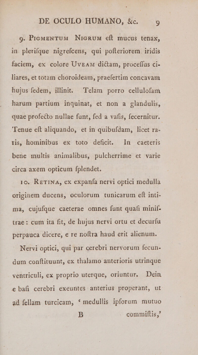 ' . ... • V 9. Pigmentum Nigrum eft mucus tenax, in plerifque nigrefcens, qui pofteriorem iridis faciem, ex colore Uveam didam, procedas ci¬ liares, et totam choroideam, praefertim concavam hujus fedem, illinit. Telam porro cellulofam harum partium inquinat, et non a glandulis, quae profecto nullae funt, fed a vafis, fecernitur. Tenue eft aliquando, et in quibufdam, licet ra¬ ris, hominibus ex toto deficit. In caeteris bene multis animalibus, pulcherrime et varie circa axem opticum fplendet. 10. Retina, ex expanfa nervi optici medulla originem ducens, oculorum tunicarum eft inti¬ ma, cujufque caeterae omnes funt quafi minif- trae: cum ita fit, de hujus nervi ortu et decurfu perpauca dicere, e re noftra haud erit alienum. Nervi optici, qui par cerebri nervorum fecun¬ dum conftituunt, ex thalamo anterioris utrinque ventriculi, ex proprio uterque, oriuntur. Dein e bafi cerebri exeuntes anterius properant, ut ^d feliam turcicam, ‘ medullis ipforum mutuo B comniiftis/ 1