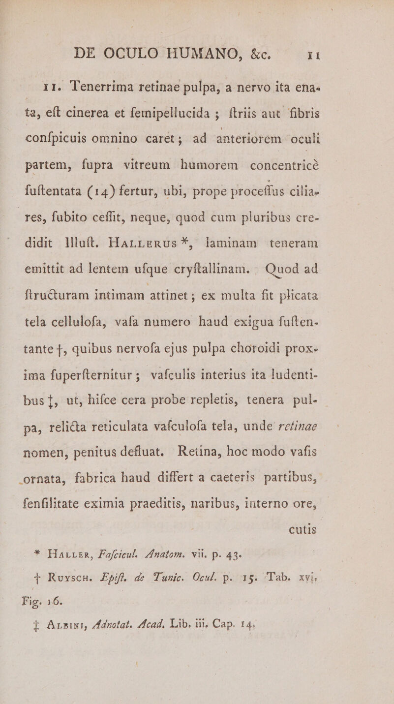 11. Tenerrima retinae pulpa, a nervo ita ena¬ ta, efl cinerea et fernipellucida ; ftriis aut fibris i confpicuis omnino caret; ad anteriorem oculi partem, fupra vitreum humorem concentrice 'C fuftentata (14) fertur, ubi, prope procellas cilia¬ res, fubito ceflit, neque, quod cum pluribus cre¬ didit Illud. Hallerus laminam teneram emittit ad lentem ufque cryflallinam. Quod ad flru&amp;uram intimam attinet; ex multa fit plicata tela celluiofa, vafa numero haud exigua fuflen- tantef, quibus nervofaejus pulpa choroidi prox¬ ima fuperflernkur ; vafculis interius ita ludenti¬ bus J, ut, hifce cera probe repletis, tenera pul¬ pa, reli&amp;a reticulata vafculofa tela, unde retinae nomen, penitus defluat. Retina, hoc modo vafis ornata, fabrica haud differt a caeteris partibus, fenfilitate eximia praeditis, naribus, interno ore, cutis * Haller, Fafcicul. Anatom. vii« p. 43. j Ruysch. Bpiji» de Funic. OcuL p. 15. Tab. xyl* Fig. 1 6. J Albini, Adnotat. Acad. Lib. iii. Cap. !4,