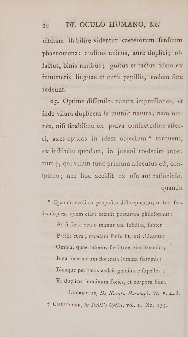 \ citatam ftabilire videntur caeterorum fenfuum phaenomena: auditus unicus, aure duplici; o!~ fadus, binis naribus ; guftus et ta&amp;u's idem ex innumeris linguae et cutis papillis, eodem fere redeunt. 25. Optime difiimiles contra Imprefliones, et inde vifum duplicem fe muniit natura; nam om¬ nes, nifi ftrabifmo ex prava confuetudine affec¬ ti, axes opticos in idem objectum * torquent, ex inffindu quodam, in juveni tredecim anno¬ rum f, qui vifum tunc primum affecutus eft, con¬ spicuo ; nec hoc accidit ex ufu aut ratiocinio, quando * Quando oculi ex propofito difiorqu-entur, oritur feu- ius duplex, quem clare cecinit poetarum philofophus : At fi forte oculo manus uni fubdita, fiibter Prefflt eum ; quodam fenfu fit, uti videantur Omnia, quae tuimur, fieri tum bina tuendo ; Bina lucernarum florentia lumina flammis ; Binaque per totas aedeis geminare fupellex ; Et duplices hominum facies, et corpora bina. Eucretius, De Natura Rerum^\. iv. v. 448, 1 . f Cheselden, in SmitFs Optici, vol. 1. No. 135.