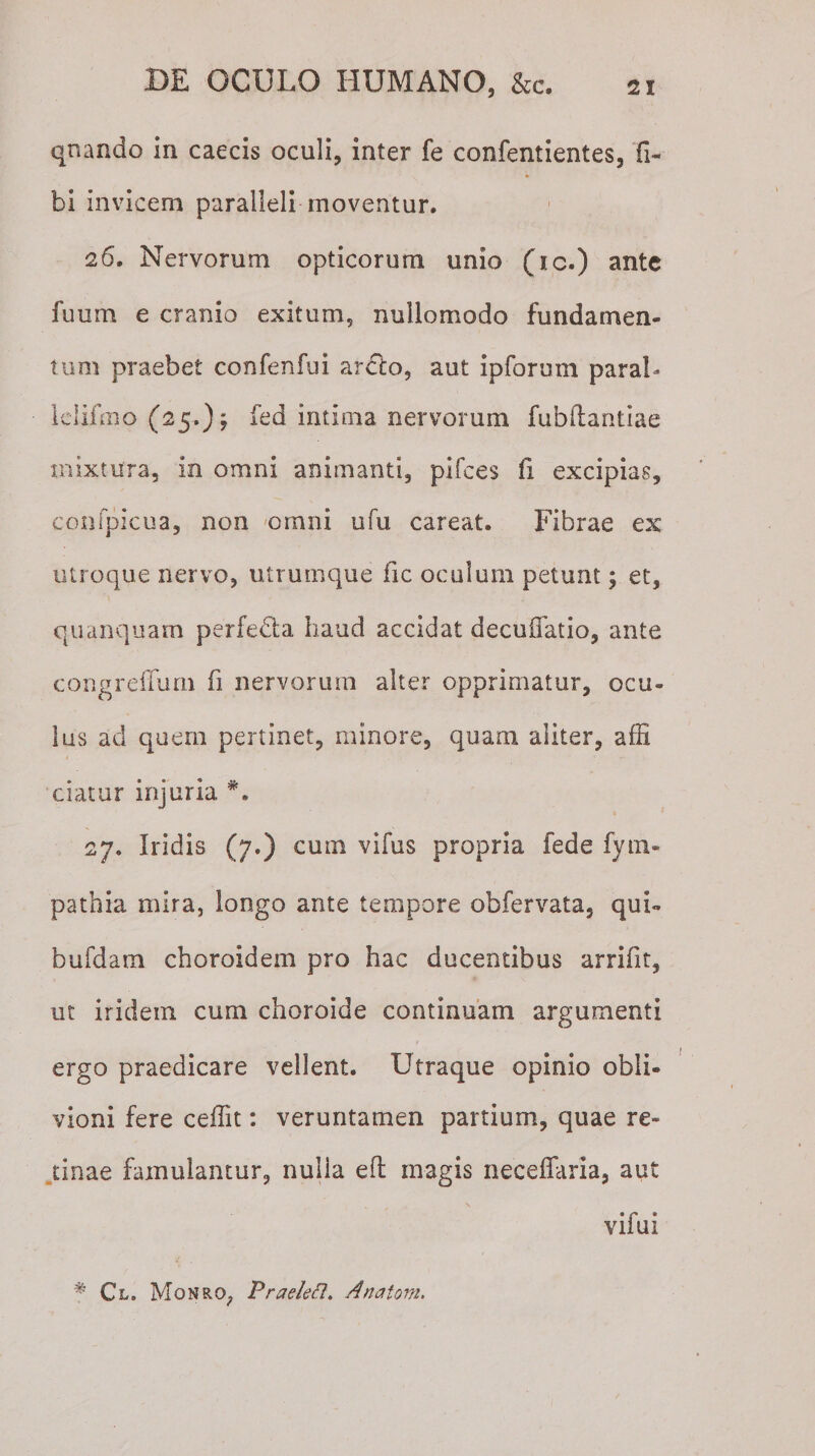 qr.ando in caecis oculi, inter fe confentientes, fi- * bi invicem paralleli moventur. 26. Nervorum opticorum unio (ic.) ante fuum e cranio exitum, nullomodo fundamen¬ tum praebet confenfui arclo, aut ipforuin parab lelifmo (25.); fed intima nervorum fubdantiae mixtura, in omni animanti, pifces fi excipias, confpicua, non omni ufu careat. Fibrae ex utroque nervo, utrumque lic oculum petunt; et, quanquam perfecta haud accidat decuffatio, ante congreffum fi nervorum alter opprimatur, ocu¬ lus ad quem pertinet, minore, quam aliter, affi ciatur injuria *. 27. Iridis (7.) cum vifus propria fede fym- pathia mira, longo ante tempore obfervata, qui- bufdam choroidem pro hac ducentibus arrifit, ut iridein cum choroide continuam argumenti ergo praedicare vellent. Utraque opinio obli¬ vioni fere ceffit: veruntamen partium, quae re¬ tinae famulantur, nulla ed: magis neceffaria, aut vifui # Cl. Monro, Praelefl. Anatoni.