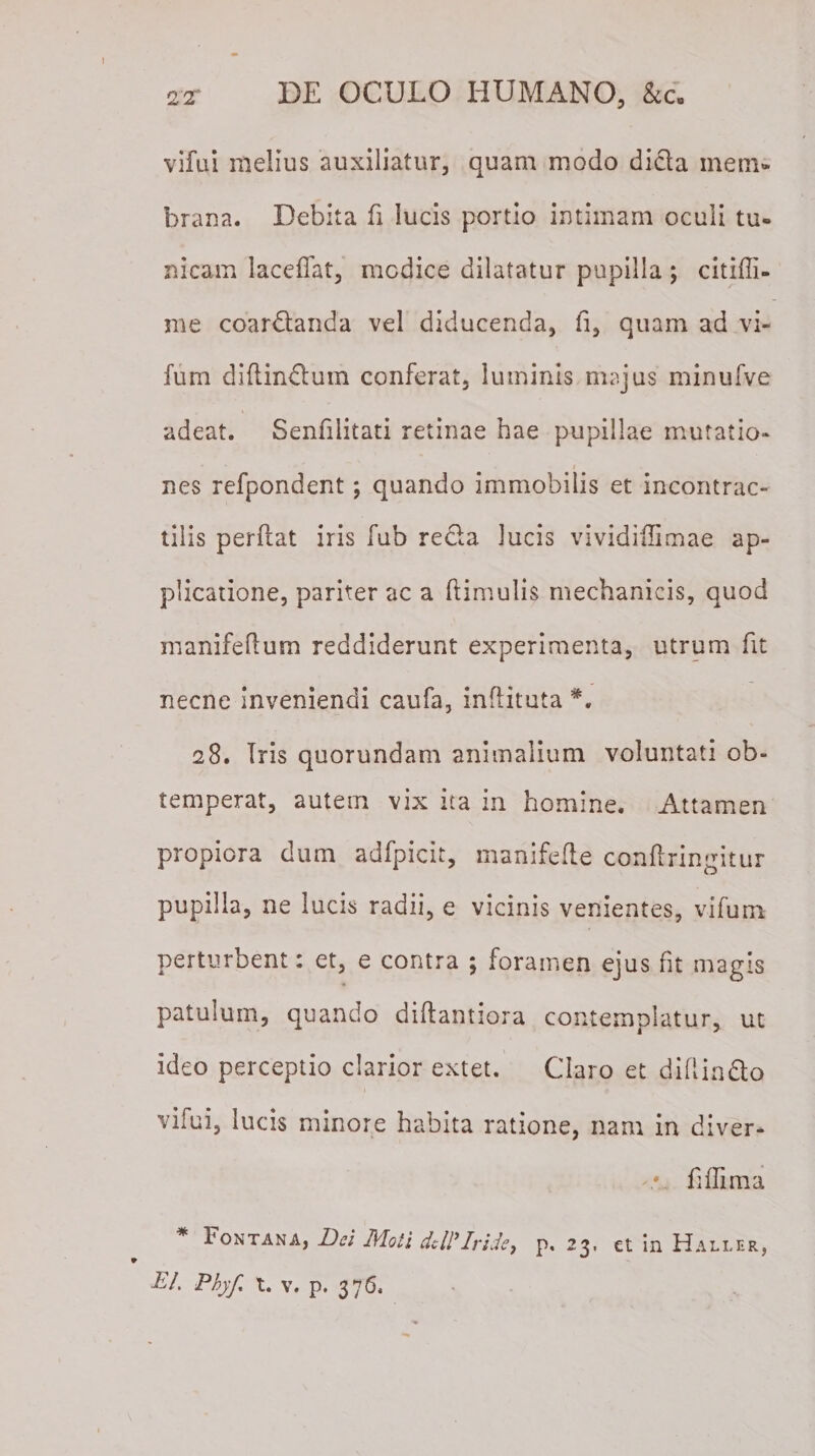 vifui melius auxiliatur, quam modo dida inem» brana. Debita fi lucis portio intimam oculi tu¬ nicam laceffat, medice dilatatur pupilla ; citiffi- me coardanda vel diducenda, fi, quam ad vi- fum diflindum conferat, luminis majus minufve adeat. Senfilitati retinae hae pupillae mutatio¬ nes refpondent; quando immobilis et incontrac- tilis perflat iris fub reda lucis vividiflimae ap¬ plicatione, pariter ac a (limulis mechanicis, quod manifeflum reddiderunt experimenta, utrum fit necne inveniendi caufa, inflituta 28. Iris quorundam animalium voluntati ob¬ temperat, autem vix ita in homine. Attamen propiora dum adfpicit, manifefle conflringitur pupilla, ne lucis radii, e vicinis venientes, vifum perturbent: et, e contra ; foramen ejus fit magis patulum, quando diflantiora contemplatur, ut ideo perceptio clarior extet. Claro et difiindo vifui, lucis minore habita ratione, nam in diver- fiffima * Fontana, Dei Moti dtll'Iride, p. 23. et in Haller,