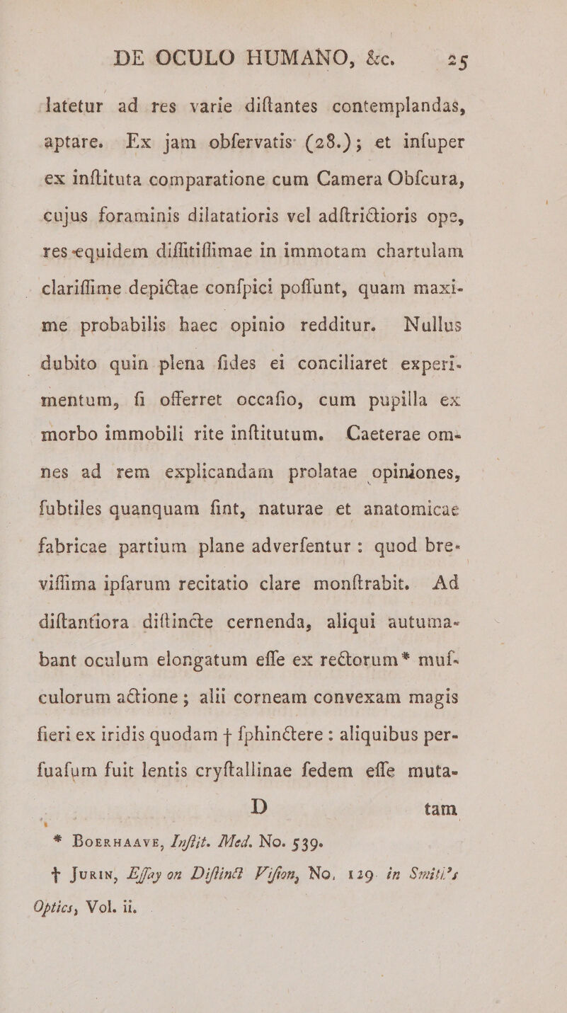 / latetur ad res varie diflantes contemplandas, aptare. Ex jam obfervatis (28.); et infuper ex inftituta comparatione cum Camera Obfcura, cujus foraminis diiatatioris vel adilridioris ope, res-equidem diflitifiimae in immotam chartulam clariffime depidae confpici poffunt, quam maxi¬ me probabilis haec opinio redditur. Nullus dubito quin plena fides ei conciliaret experi¬ mentum, fi offerret occaiio, cum pupilla ex rnorbo immobili rite inftitutum. Caeterae om¬ nes ad rem explicandam prolatae opiniones, fubtiles quanquam fint, naturae et anatomicae fabricae partium plane adverfentur : quod bre¬ vi ffirn a ipfarum recitatio clare monflrabit. Ad diftantiora diffinde cernenda, aliqui autuma¬ bant oculum elongatum effe ex redorum* muf- culorum adione ; alii corneam convexam magis fieri ex iridis quodam f fphindere : aliquibus per- fuafum fuit lentis cryflallinae fedem elfe rnuta- D tam # Boerhaave, Injiit. Med. No» 539, f JuRiN? EJfay on Diftintl Prifion) No, 129 in Smtiids Opticsj Vol. ii»