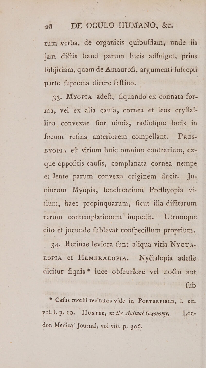 tum verba, de organicis quibufdam, unde iis jam di£tis haud parum lucis adfulget, prius fubjiciam, quam de Amaurofi, argumenti fufcepti parte fuprema dicere feftino. 33. Myopia adeft, fiquando ex connata for- rna, vel ex alia caufa, cornea et lens cryflal- lina convexae fint nimis, radiofque lucis in focum retina anteriorem compellant. Pres¬ byopia eft vitium huic omnino contrarium, ex- que oppofitis caufis, complanata cornea nempe et Jente parum convexa originem ducit, ju¬ niorum Myopia, fenefcentium Prefbyopia vi¬ tium, haec propinquarum, ficut ilia diflitarum rerum contemplationem impedit. Utrumque 1 cito et jucunde fublevat confpecillum proprium. 34, Retinae leviora funt aliqua vitia Nycta¬ lopia et Hemeralopia. Ny&amp;alopia adefle dicitur fiquis * luce obfcuriore vel noftu aut fub * Cafus morbi recitatos vide in Porterfield, 1. cit. v d. i. p. io. Hunter, on the Animal Occonomyi Lon-