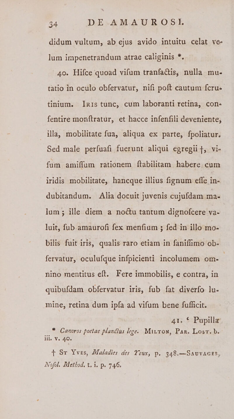 didum vultum, ab ejus avido intuitu celat ve¬ lum impenetrandum atrae caliginis *. 40. Hifce quoad vifum tranfa&amp;is, nulla mu¬ tatio in oculo obfervatur, nifi poft cautum fcru- tinium. Iris tunc, cum laboranti retina, con* fentire monftratur, et hacce infenfili deveniente, illa, mobilitate fua, aliqua ex parte, fpoliatun Sed male perfuafi fuerunt aliqui egregii f, vi¬ fum amiflum rationem ftabilitam habere cum iridis mobilitate, hancque illius fignum effe in¬ dubitandum. Alia docuit juvenis cujufdam ma¬ lum 5 ille diem a no£Iu tantum dignofcere va¬ luit, fub amaurofi fex menfmm ; fed in illo mo¬ bilis fuit iris, qualis raro etiam in faniffimo ob¬ fervatur, oculufque infpicienti incolumem om¬ nino mentitus eft. Fere immobilis, e contra, in quibufdam obfervatur iris, fub fat diverfo lu¬ mine, retina dum ipfa ad vifum bene fufficit. 41* 6 Pupilla* * Canoros poetae planttus lege. Milton, Par. Lost. b. iii. v. 40. K. t St Yves, Maladies des Teux, p. 348.—SauvAGES,, Nofol. Method. t. i. p. 746*