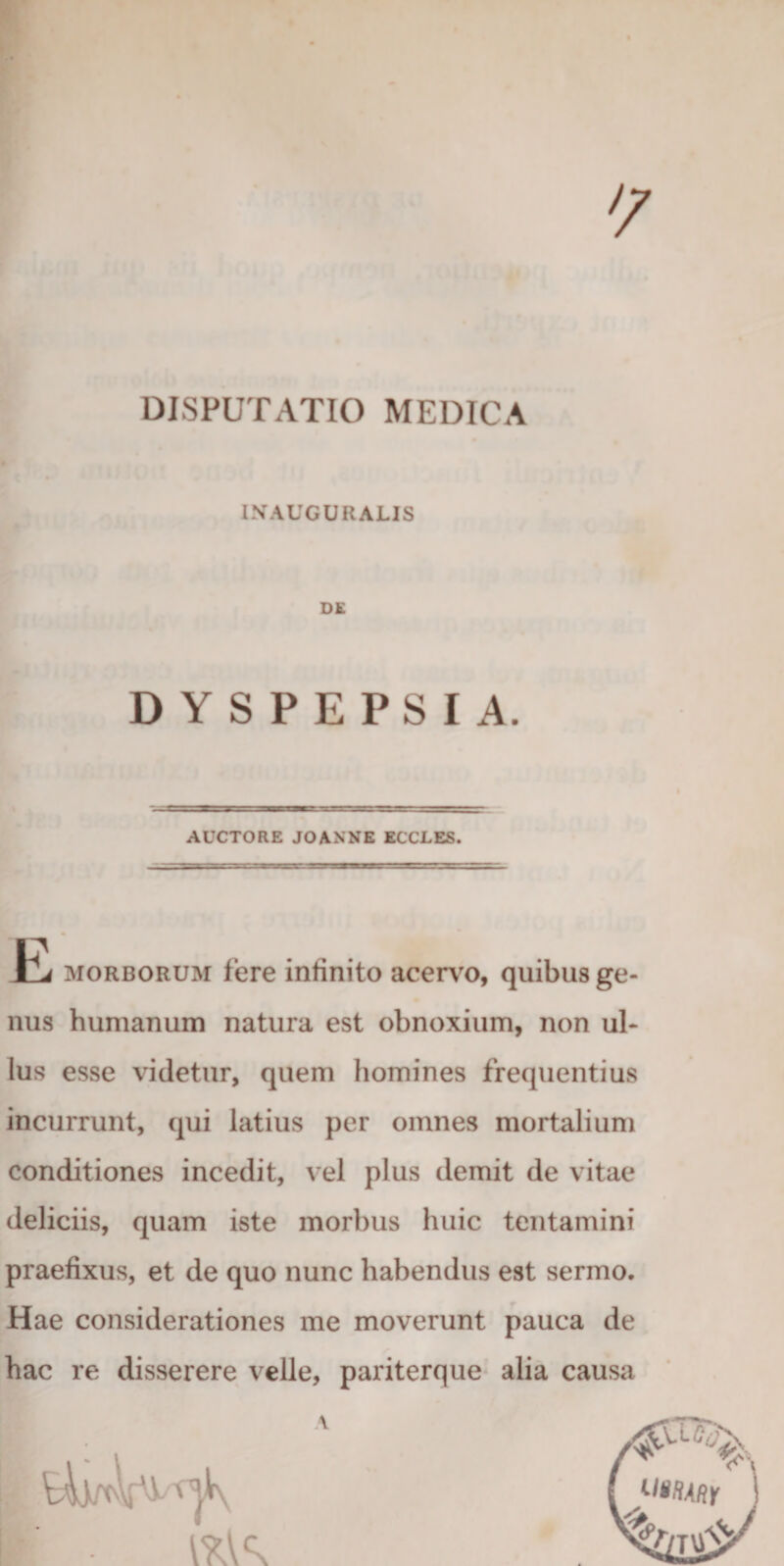 DISPUTATIO MEDICA I.VAUGURALIS DE DYSPEPSIA AUCTORE JOANNE ECCLES Jbj MORBORUM fere infinito acerv^o, quibus ge¬ nus humanum natura est obnoxium, non ul¬ lus esse videtur, quem homines frequentius incurrunt, qui latius per omnes mortalium conditiones incedit, vel plus demit de vitae deliciis, quam iste morbus huic tentamini praefixus, et de quo nunc habendus est sermo. Hae considerationes me moverunt pauca de hac re disserere velle, pariterque alia causa \