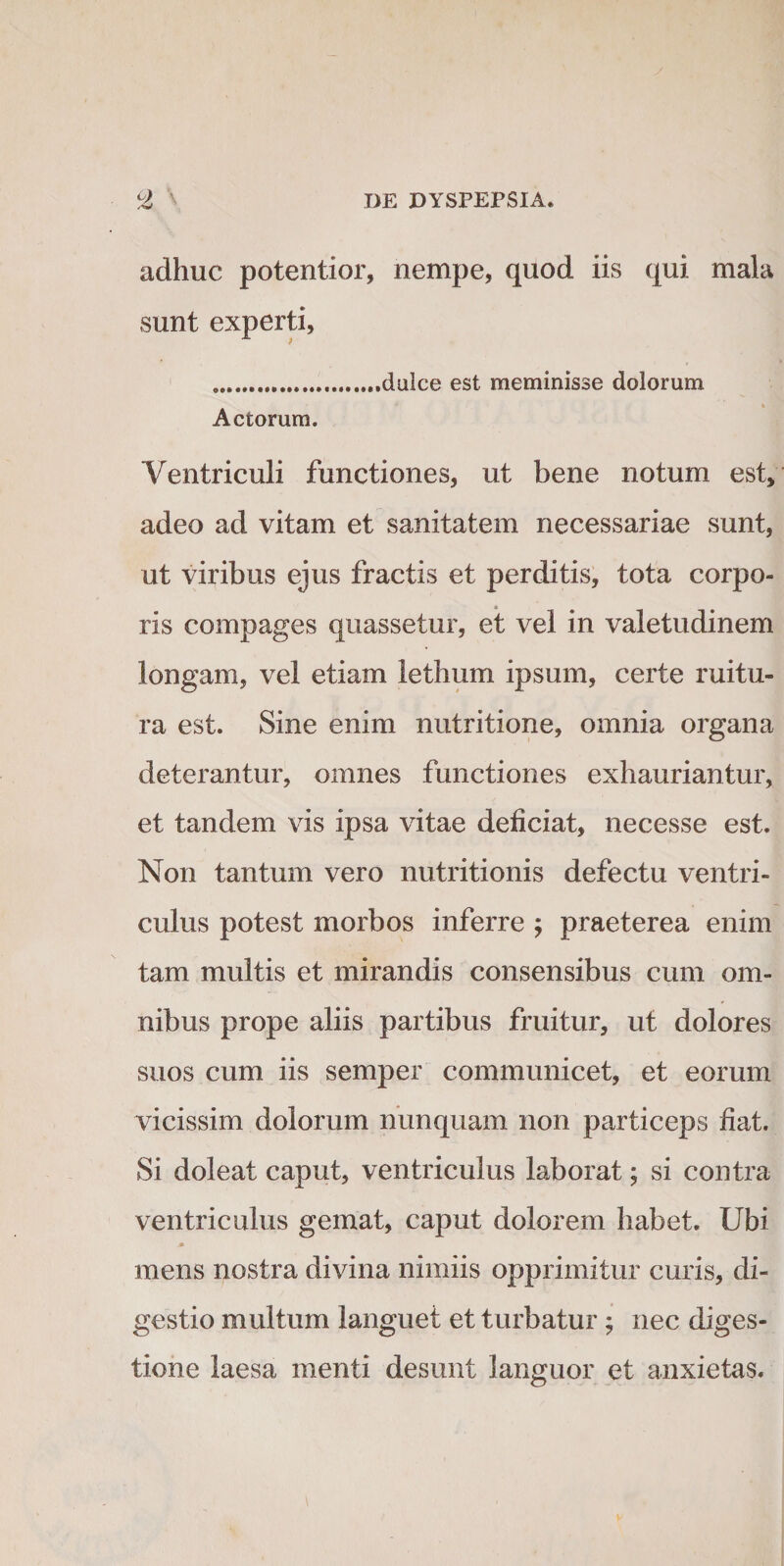 adhuc potentior, nempe, quod iis qui mala sunt experti, ...dulce est meminisse dolorum « Actorum. Ventriculi functiones, ut bene notum est, adeo ad vitam et sanitatem necessariae sunt, ut viribus ejus fractis et perditis, tota corpo¬ ris compages quassetur, et vel in valetudinem longam, vel etiam lethum ipsum, certe ruitu¬ ra est. Sine enim nutritione, omnia organa deterantur, omnes functiones exhauriantur, et tandem vis ipsa vitae deficiat, necesse est. Non tantum vero nutritionis defectu ventri¬ culus potest morbos inferre j praeterea enim tam multis et mirandis consensibus cum om¬ nibus prope aliis partibus fruitur, ut dolores suos cum iis semper communicet, et eorum vicissim dolorum nunquam non particeps fiat. Si doleat caput, ventriculus laborat; si contra ventriculus gemat, caput dolorem habet. Ubi * mens nostra divina nimiis opprimitur curis, di¬ gestio multum languet et turbatur; nec diges¬ tione laesa menti desunt languor et anxietas.