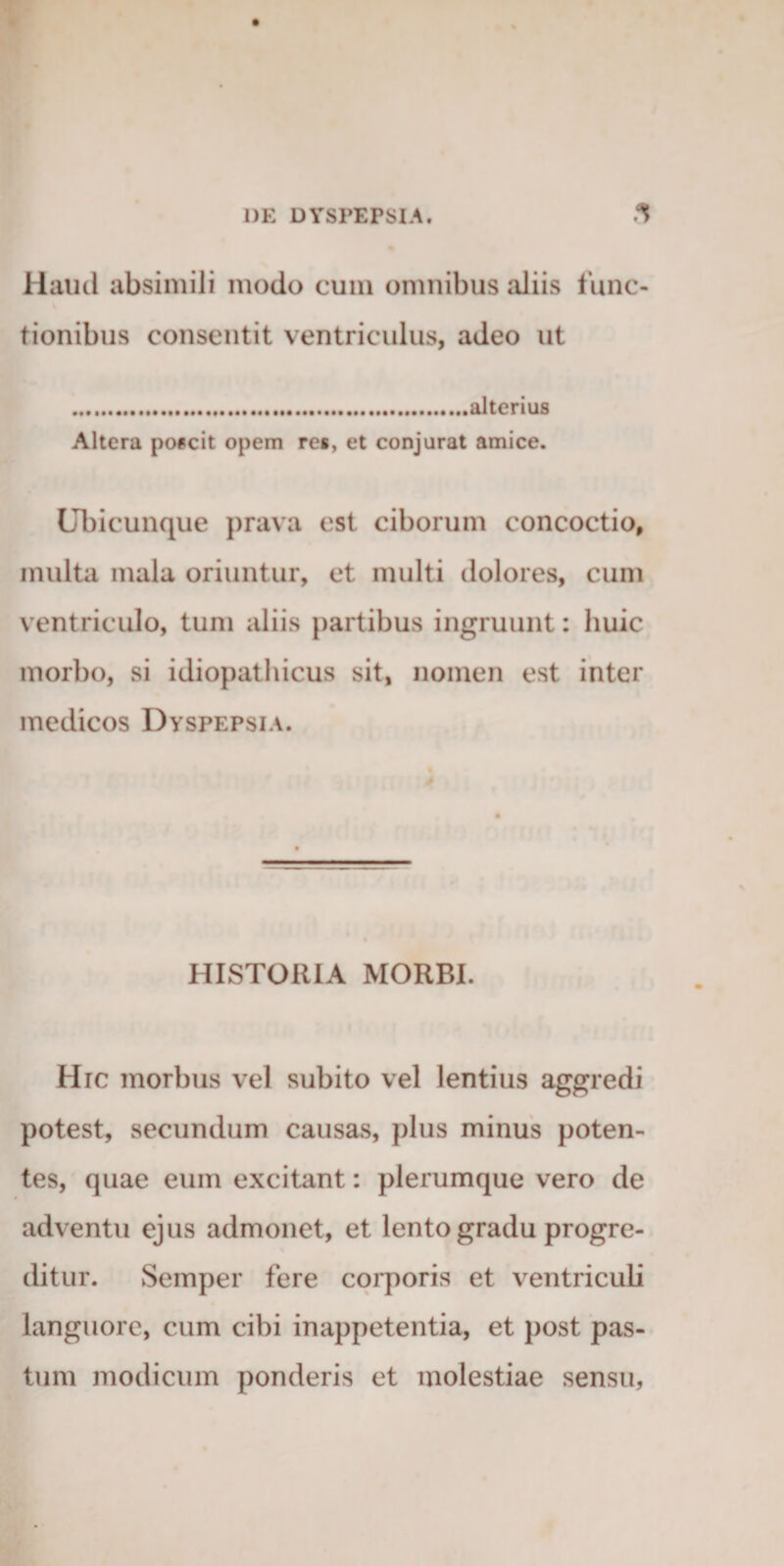 Haud absimili modo cum omuibus aliis func¬ tionibus consentit ventriculus, adeo ut .alterius Altera poicit opem re», et conjurat amice. Ubicunque prava est ciborum concoctio, multa mala oriuntur, et multi dolores, cum ventriculo, tum aliis partibus ingruunt: huic morbo, si idiopathicus sit, nomen est inter medicos Dyspepsia. HISTORIA MORBI. Hic morbus vel subito vel lentius aggredi potest, secundum causas, plus minus poten¬ tes, quae eum excitant: plerumque vero de adventu ejus admonet, et lento gradu progre¬ ditur. vSemper fere corporis et ventriculi languore, cum cibi inappetentia, et post pas¬ tum modicum ponderis et molestiae sensu.