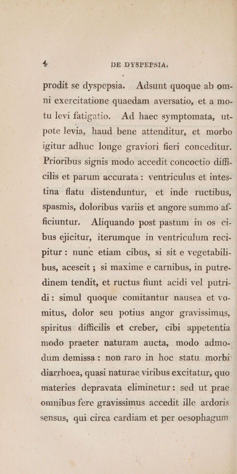 4* prodit se dyspepsia. Adsunt quoque ab om¬ ni exercitatione quaedam aversatio, et a mo¬ tu levi fatigatio. Ad haec symptomata, ut- pote levia, haud bene attenditur, et morbo igitur adhuc longe graviori fieri conceditur. Prioribus signis modo accedit concoctio diffi¬ cilis et parum accurata: ventriculus et intes¬ tina flatu distenduntur, et inde ructibus, spasmis, doloribus variis et angore summo af- i ficiuntur. Aliquando post pastum in os ci¬ bus ejicitur, iterumque in ventriculum reci¬ pitur : nunc etiam cibus, si sit e vegetabili¬ bus, acescit; si maxime e carnibus, in putre¬ dinem tendit, et ructus fiunt acidi vel putri¬ di : simul quoque comitantur nausea et vo¬ mitus, dolor seu potius angor gravissimus, spiritus difficilis et creber, cibi appetentia modo praeter naturam aucta, modo admo¬ dum demissa: non raro in hoc statu morbi diarrhoea, quasi naturae viribus excitatur, quo materies depravata eliminetur: sed ut prae omnibus fere gravissimus accedit ille ardoris sensus, qui circa cardiam et per oesophagum