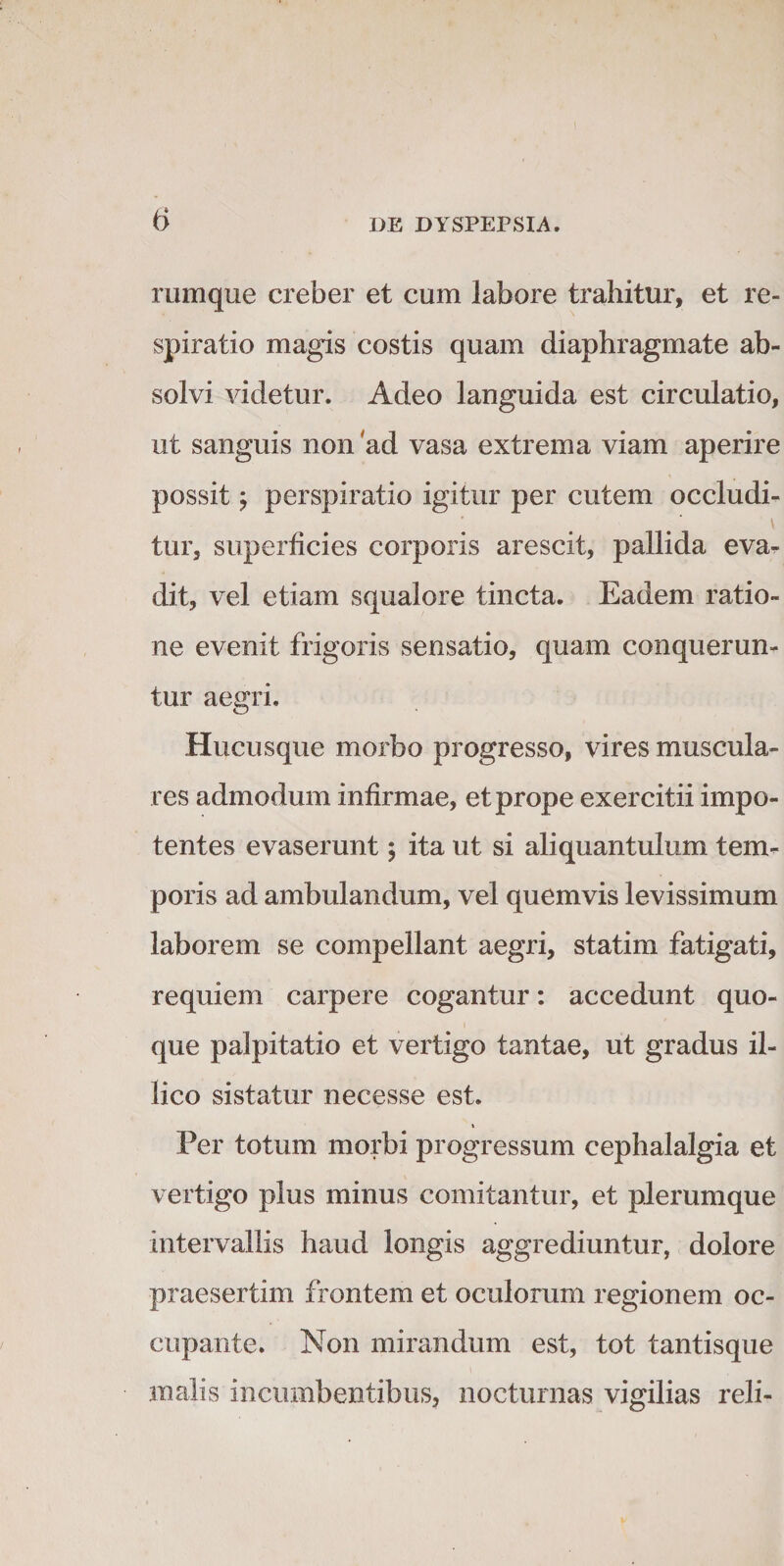 iTimque creber et cum labore trahitur, et re¬ spiratio magis costis quam diaphragmate ab¬ solvi videtur. Adeo languida est circulatio, ut sanguis non ad vasa extrema viam aperire possit y perspiratio igitur per cutem occludi¬ tur, superficies corporis arescit, pallida evar dit, vel etiam squalore tincta. Eadem ratio¬ ne evenit frigoris sensatio, quam conquerun¬ tur aegri. Hucusque morbo progresso, vires muscula¬ res admodum infirmae, et prope exercitii impo¬ tentes evaserunt; ita ut si aliquantulum tem¬ poris ad ambulandum, vel quemvis levissimum laborem se compellant aegri, statim fatigati, requiem carpere cogantur: accedunt quo¬ que palpitatio et vertigo tantae, ut gradus il- lico sistatur necesse est. \ Per totum morbi progressum cephalalgia et vertigo plus minus comitantur, et plerumque intervallis haud longis aggrediuntur, dolore praesertim frontem et oculorum regionem oc¬ cupante. Non mirandum est, tot tantisque malis incumbentibus, nocturnas vigilias reli-