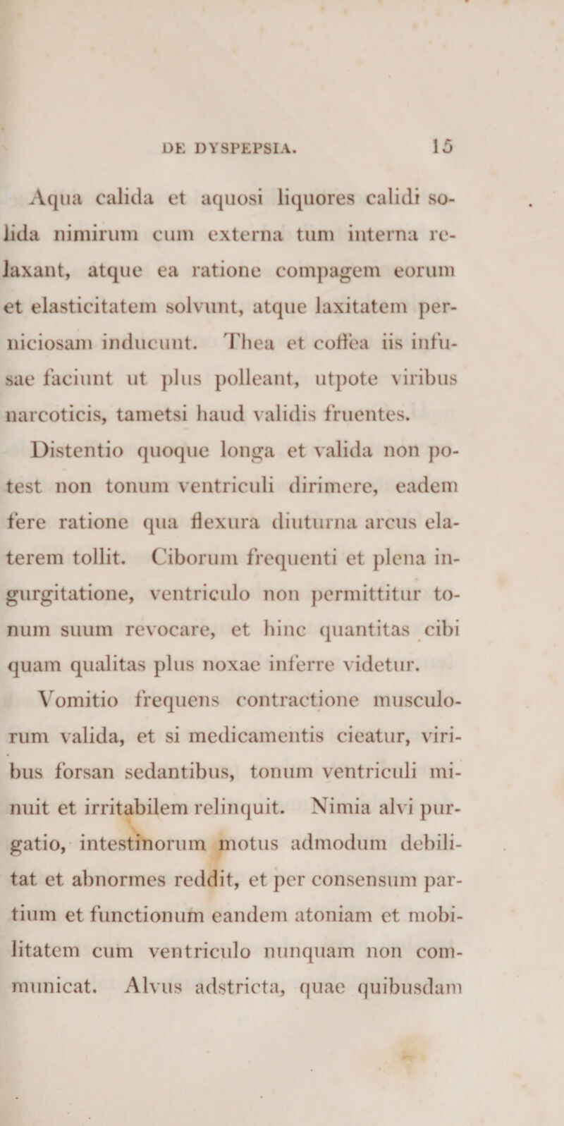 Aquii calida et aquosi liquores calidi so¬ lida niniiruiii cum externa tum interna re¬ laxant, atque ea ratione compagem eorum et elasticitatem solvunt, atque laxitatem per¬ niciosam inducunt. Thea et codea iis infu¬ sae faciunt ut ])liis polleant, utpote viribus narcoticis, tametsi haud validis fruentes. Distentio quoque longa et valida non po¬ test non tonum ventriculi dirimere, eadem fere ratione qua flexura diuturna arcus ela- terem tollit. Ciborum frequenti et plena in- gurgitatione, ventriculo non permittitur to¬ num suum revocare, et hinc quantitas cibi quam qualitas plus noxae inferre videtur. Vomitio frequens contractione musculo¬ rum valida, et si medicamentis cieatur, viri¬ bus forsan sedantibus, tonum ventriculi mi¬ nuit et irritabilem reliiKjuit. Nimia alvi pur¬ gatio, intestinorum motus admodum debili¬ tat et abnormes reddit, et per consensum par¬ tium et functionum eandem atoniam et mobi¬ litatem cum ventriculo nunquam non com¬ municat. Alvus adstricta, quae quibusdam