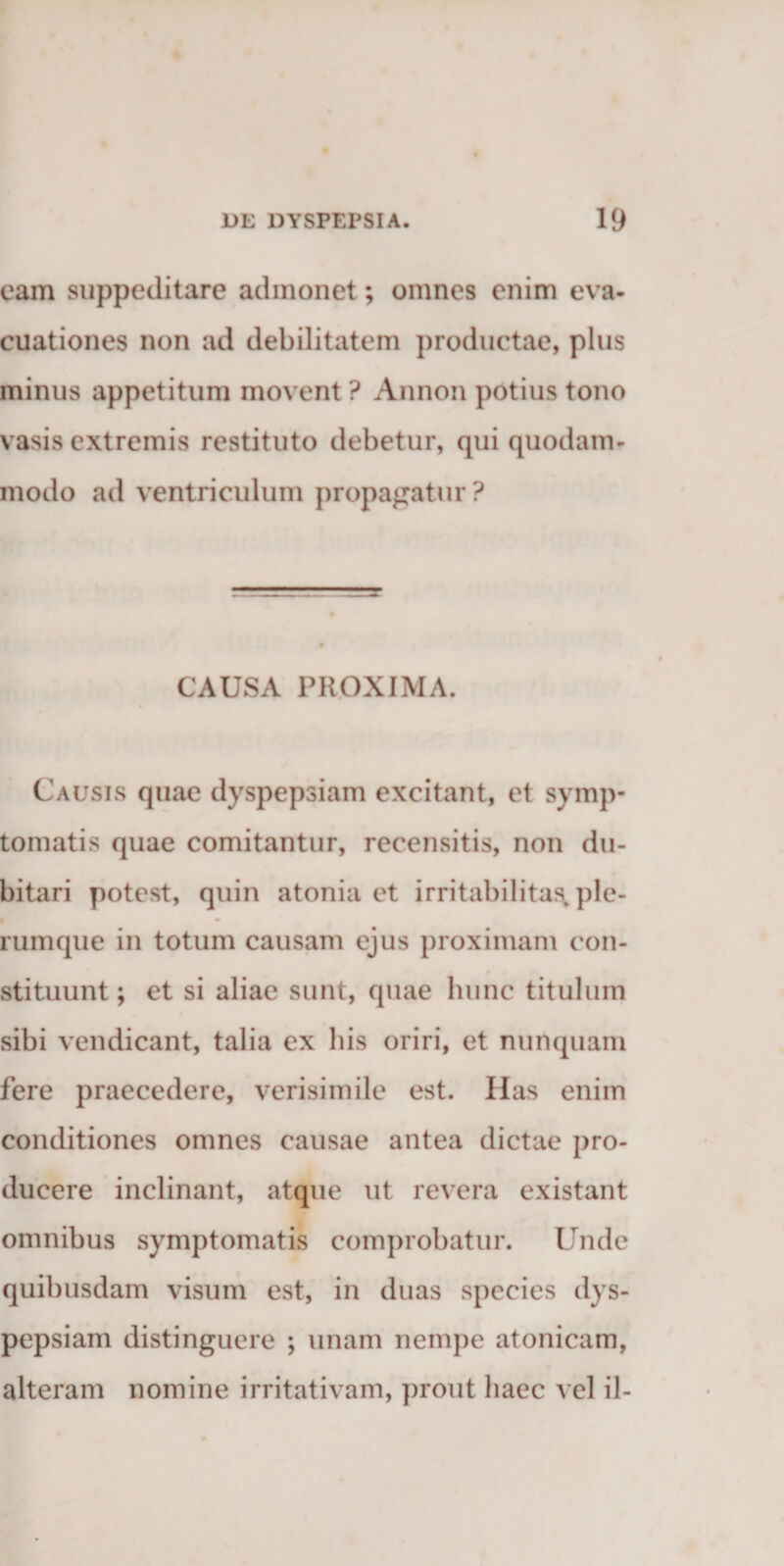 eam suppeditare admonet; omnes enim eva¬ cuationes non ad debilitatem productae, plus minus appetitum movent ? Annon potius tono vasis extremis restituto debetur, qui quodam¬ modo ad ventriculum propandatur ? CAUSA PROXIMA. Causis quae dyspepsiam excitant, et symp¬ tomatis quae comitantur, recensitis, non du¬ bitari potest, quin atonia et irritabilitas» ple¬ rumque in totum causam ejus proximam con¬ stituunt ; et si aliae sunt, quae hunc titulum sibi vendicant, talia ex his oriri, et nunquam fere praecedere, verisimile est. Has enim conditiones omnes causae antea dictae pro¬ ducere inclinant, atque ut revera existant omnibus symptomatis comprobatur. Unde quibusdam visum est, in duas species dys¬ pepsiam distinguere ; unam nempe atonicam, alteram nomine irritativam, prout haec vel il-