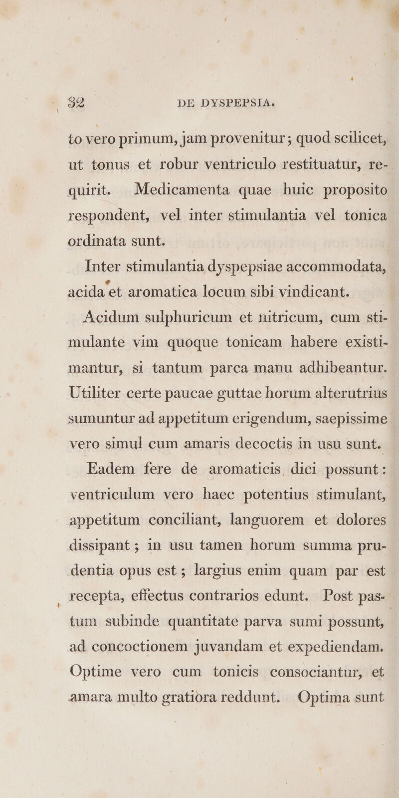 to vero primum, jam provenitur; quod scilicet, ut tonus et robur ventriculo restituatur, re¬ quirit. Medicamenta quae huic proposito respondent, vel inter stimulantia vel tonica ordinata sunt. Inter stimulantia, dyspepsiae accommodata, acida et aromatica locum sibi vindicant. Acidum sulphuricum et nitricum, cum sti¬ mulante vim quoque tonicam habere existi¬ mantur, si tantum parca manu adhibeantur. Utiliter certe paucae guttae horum alterutrius sumuntur ad appetitum erigendum, saepissime vero simul cum amaris decoctis in usu sunt. Eadem fere de aromaticis, dici possunt: ventriculum vero haec potentius stimulant, appetitum conciliant, languorem et dolores dissipant; in usu tamen horum summa pru¬ dentia opus est; largius enim quam par est recepta, effectus contrarios edunt. Post pas¬ tum subinde quantitate parva sumi possunt, ad concoctionem juvandam et expediendam. Optime vero cum tonicis consociantur, et .amara multo gratiora reddunt. Optima sunt