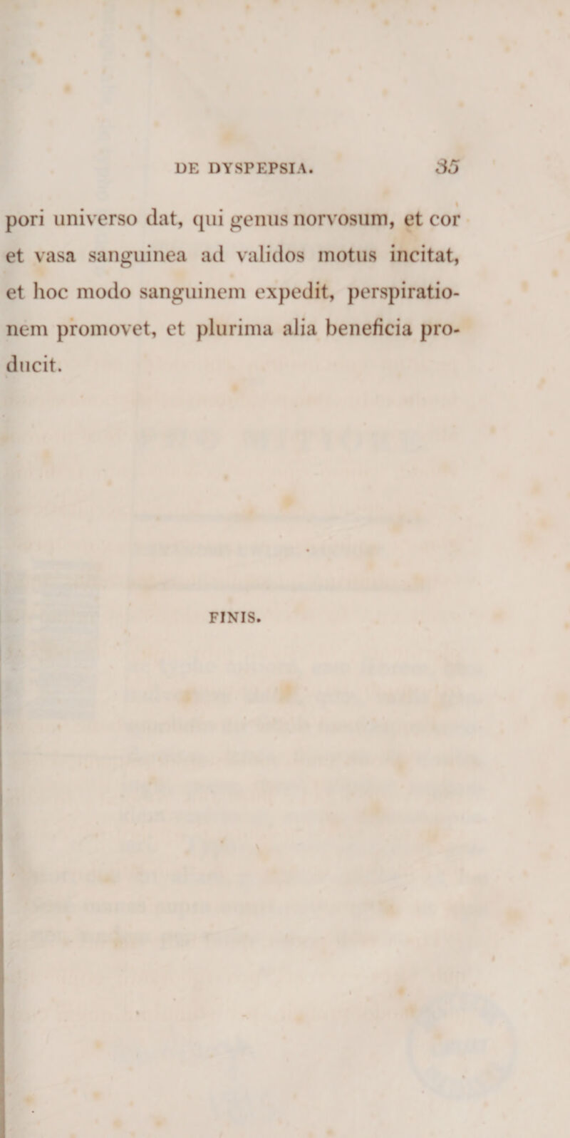 pori universo dat, (pii genus norvosum, et cor • et vasa sanguinea ad validos motus incitat, et hoc modo sanguinem expedit, perspiratio- nem promovet, et plurima alia beneficia pro- ducit. FINIS.