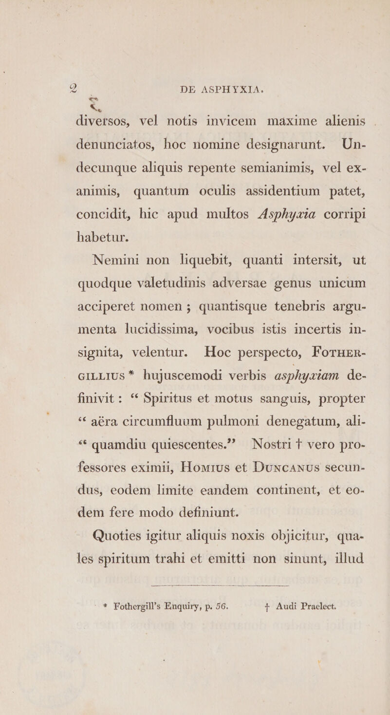 v&gt; &lt;* diversos, vel notis invicem maxime alienis denunciatos, hoc nomine designarunt. Un¬ decunque aliquis repente semianimis, vel ex¬ animis, quantum oculis assidentium patet, concidit, hic apud multos Asphyxia corripi habetur. Nemini non liquebit, quanti intersit, ut quodque valetudinis adversae genus unicum acciperet nomen ; quantisque tenebris argu¬ menta lucidissima, vocibus istis incertis in¬ signita, velentur. Hoc perspecto, Fother- gillius * hujuscemodi verbis asphyxiam de¬ finivit : &lt;e Spiritus et motus sanguis, propter 44 aera circumfluum pulmoni denegatum, ali- 64 quamdiu quiescentes/’ Nostri t vero pro¬ fessores eximii, Homius et Duncanus secun¬ dus, eodem limite eandem continent, et eo¬ dem fere modo definiunt. Quoties igitur aliquis noxis objicitur, qua¬ les spiritum trahi et emitti non sinunt, illud * Fothergill’s Enquiry, p. 56. f Audi Praelect.