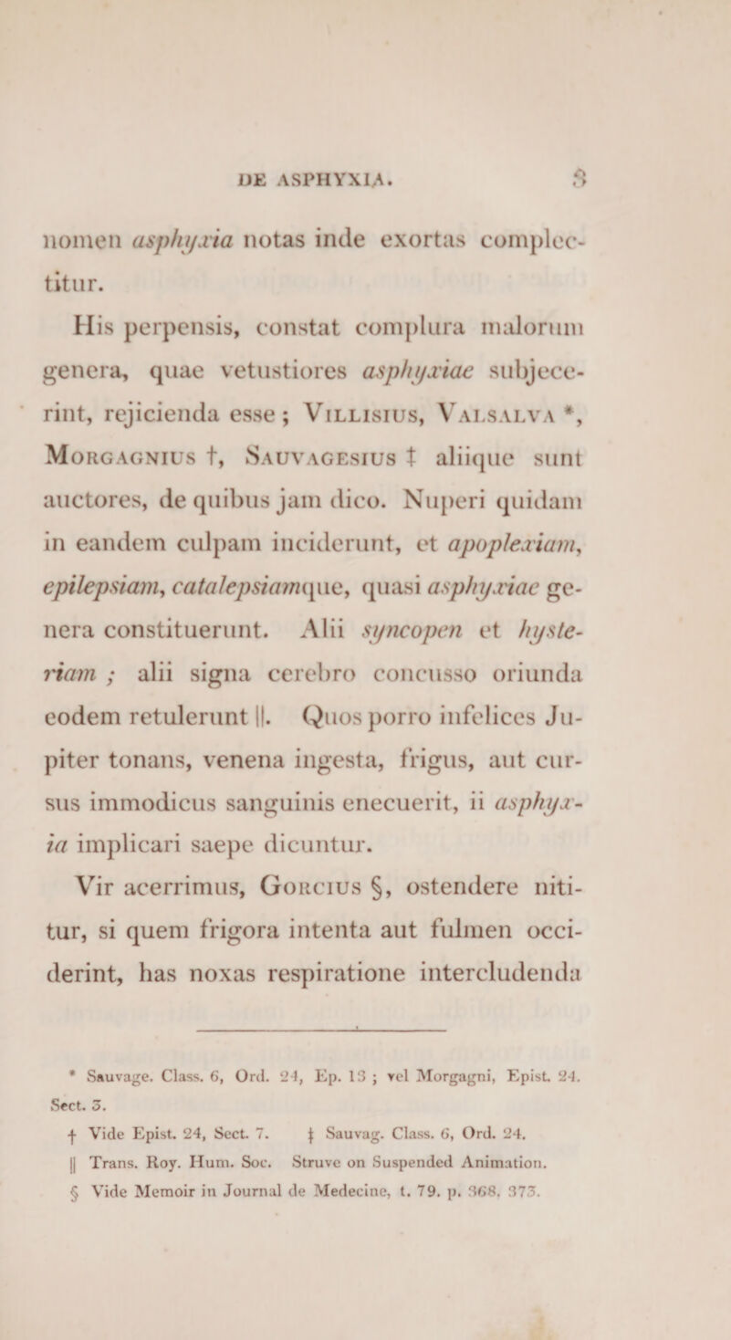 nomen aspfu/.via notas inde exortas complec¬ titur. His perpensis, constat complura malorum genera, quae vetustiores asphyxiae subjece¬ rint, rejicienda esse ; Villisius, Valsalva * * * §, Morgagnius t, Sauvagesius t aliique sunt auctores, de quibus jain dico. Nuperi quidam in eandem culpam inciderunt, et apoplexiam, epilepsiam, catalepsimmpie, quasi asphyxiae ge¬ nera constituerunt. Alii syncopen et hyste¬ rnam ; alii signa cerebro concusso oriunda eodem retulerunt ||. Quos porro infelices Ju- piter tonans, venena ingesta, frigus, aut cur¬ sus immodicus sanguinis enecuerit, ii asphyx¬ ia implicari saepe dicuntur. Vir acerrimus, Gorcius §, ostendere niti¬ tur, si quem frigora intenta aut fulmen occi¬ derint, has noxas respiratione intercludenda * Sauvage. Class. 6, Ord. 24, Ep. 13 ; vel Morgagni, Epist. 24. Sect. 3. -f- Vide Epist. 24, Sect. 7. f Sauvag. Class. 6, Ord. 24. || Trans. Roy. Ilum. Soc. Struve on Suspended Animation. § Vide Memoir in Journal de Medeeine, t. 79. p. 368. 373.