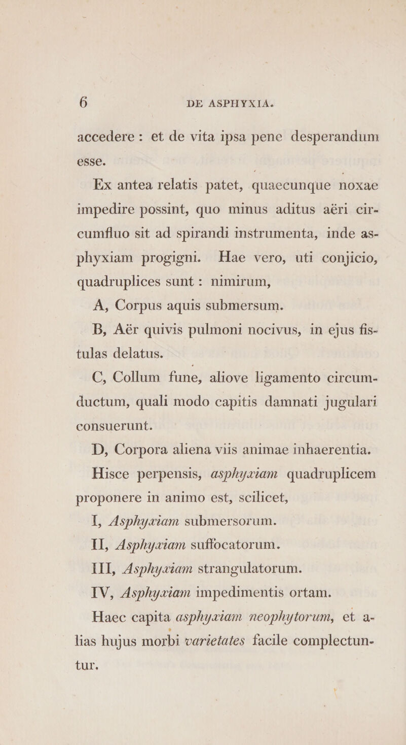 accedere : et de vita ipsa pene desperandum esse. Ex antea relatis patet, quaecunque noxae impedire possint, quo minus aditus aeri cir¬ cumfluo sit ad spirandi instrumenta, inde as¬ phyxiam progigni. Hae vero, uti conjicio, quadruplices sunt: nimirum, A, Corpus aquis submersum. B, Aer quivis pulmoni nocivus, in ejus fis¬ tulas delatus. 4 C, Collum fune, aliove ligamento circum¬ ductum, quali modo capitis damnati jugulari consuerunt. D, Corpora aliena viis animae inhaerentia. Hisce perpensis, asphyxiam quadruplicem proponere in animo est, scilicet, I, Asphyxiam submersorum. II, Asphyxiam suffocatorum. III, Asphyxiam strangulatorum. IV, Asphyxiam impedimentis ortam. Haec capita asphyxiam neophytorum, et a- t v lias hujus morbi varietates facile complectun¬ tur.