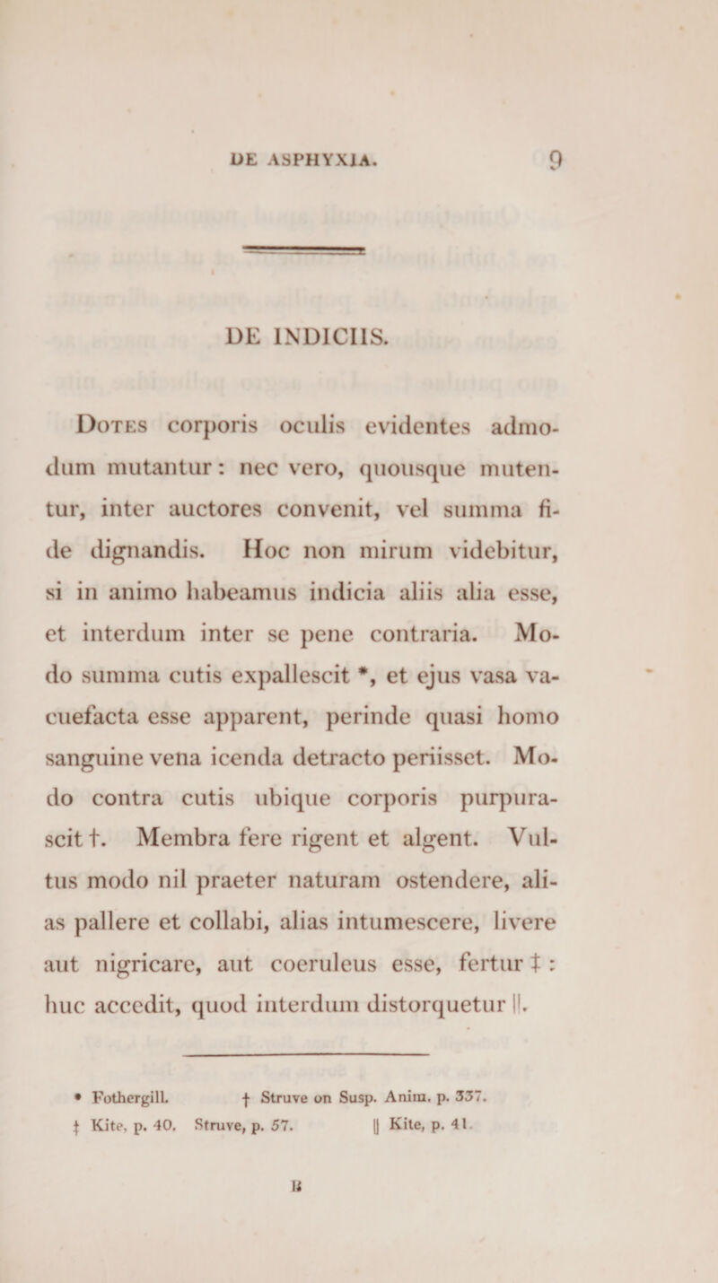 DE INDICIIS. Dotes corporis oculis evidentes admo¬ dum mutantur: nec vero, quousque muten¬ tur, inter auctores convenit, vel summa fi¬ de dignandis. Hoc non mirum videbitur, si in animo habeamus indicia aliis alia esse, et interdum inter se pene contraria. Mo¬ do summa cutis expallescit *, et ejus vasa va¬ cuefacta esse apparent, perinde quasi homo sanguine vena icenda detracto periisset. Mo¬ do contra cutis ubique corporis purpura¬ scit t. Membra fere rigent et algent. Vul¬ tus modo nil praeter naturam ostendere, ali¬ as pallere et collabi, alias intumescere, livere aut nigricare, aut coeruleus esse, fertur t : huc accedit, quod interdum distorquetur |l. • FothergilL f Struve on Susp. Anirn. p. 337. } Kite. p. 40. Struve, p. 57. [] Kite, p. 41. I i