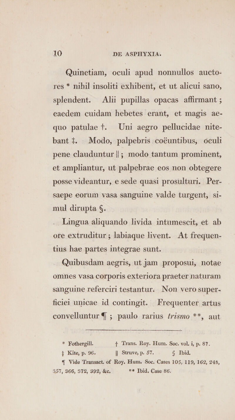 Quinetiam, oculi apud nonnullos aucto- res # nihil insoliti exhibent, et ut alicui sano, splendent. Alii pupillas opacas affirmant; eaedem cuidam hebetes erant, et magis ae¬ quo patulae t. Uni aegro pellucidae nite¬ bant t. Modo, palpebris coeuntibus, oculi pene clauduntur ||; modo tantum prominent, et ampliantur, ut palpebrae eos non obtegere posse videantur, e sede quasi prosulturi. Per¬ saepe eorum vasa sanguine valde turgent, si¬ mul dirupta §* Lingua aliquando livida intumescit, et ab ore extruditur ; labiaque livent. At frequen¬ tius hae partes integrae sunt. Quibusdam aegris, ut jam proposui, notae omnes vasa corporis exteriora praeter naturam sanguine referciri testantur. Non vero super¬ ficiei unicae id contingit. Frequenter artus convelluntur^]-; paulo rarius trismo ##, aut * Fothergill. f Trans. Roy. Hum. Soc. vol. i, p. 87. | Kite, p. 96. || Struve, p. 57. § Ibid. *|[ Vide Transact. of Roy. Hum. Soc. Cases 105, 119, 162, 248, 357, 366, 372, 392, SiC. «* Ibid. Case 86.