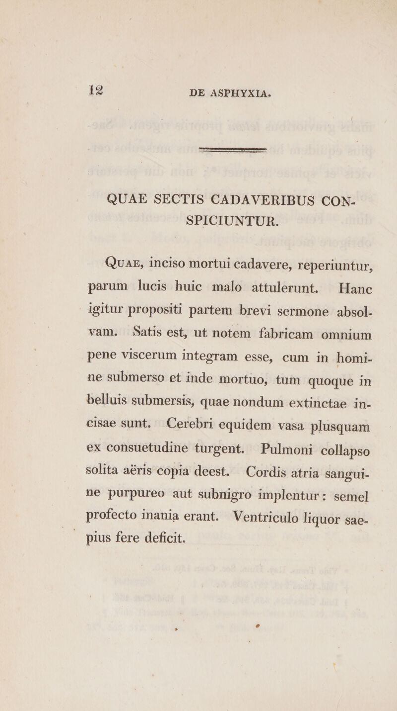 / QUAE SECTIS CADAVERIBUS CON¬ SPICIUNTUR. Quae, inciso mortui cadavere, reperiuntur, parum lucis huic malo attulerunt. Hanc igitur propositi partem brevi sermone absol¬ vam. Satis est, ut notem fabricam omnium pene viscerum integram esse, cum in homi¬ ne submerso et inde mortuo, tum quoque in belluis submersis, quae nondum extinctae in¬ cisae sunt. Cerebri equidem vasa plusquam ex consuetudine turgent. Pulmoni collapso solita aeris copia deest. Cordis atria sangui¬ ne purpureo aut subnigro implentur: semel profecto inania erant. Ventriculo liquor sae= pius fere deficit.