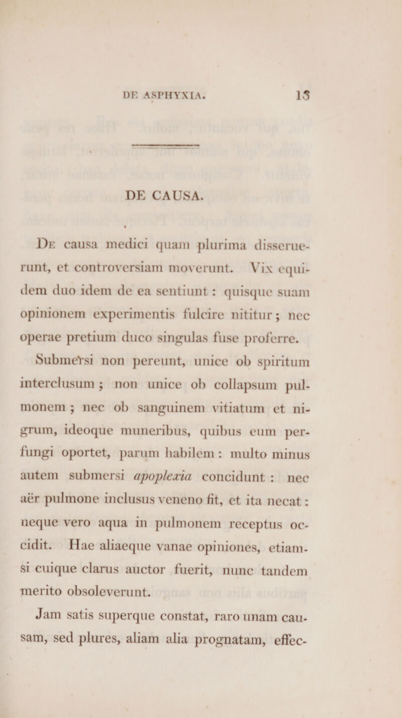 DE CAUSA. De causa medici quam plurima disserue¬ runt, et controversiam moverunt. Vix equi¬ dem duo idem de ea sentiunt: quisque suam opinionem experimentis fulcire nititur; nec operae pretium duco singulas fuse proferre. SubmeYsi non pereunt, unice ob spiritum interclusum; non unice ob collapsum pul¬ monem ; nec ob sanguinem vitiatum et ni¬ grum, ideoque muneribus, quibus eum per¬ fungi oportet, parum habilem : multo minus autem submersi apoplexia concidunt : nec aer pulmone inclusus veneno fit, et ita necat: neque vero aqua in pulmonem receptus oc¬ cidit. Hae aliaeque vanae opiniones, etiam¬ si cuique clarus auctor fuerit, nunc tandem merito obsoleverunt. Jam satis superque constat, raro unam cau¬ sam, sed plures, aliam alia prognatam, effec-