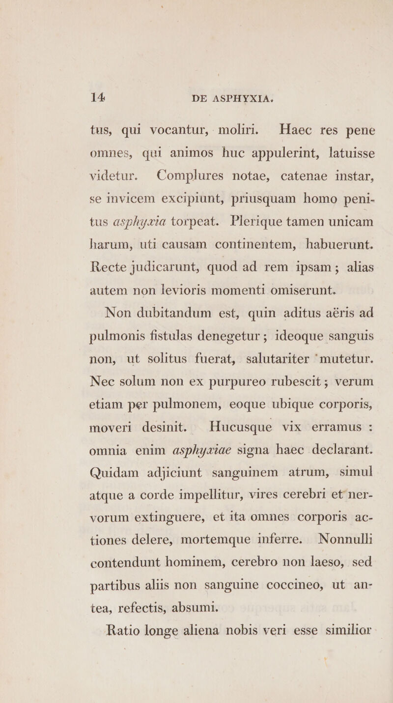 tus, qui vocantur, moliri. Haec res pene omnes, qui animos huc appulerint, latuisse videtur. Complures notae, catenae instar, se invicem excipiunt, priusquam homo peni¬ tus asphyxia torpeat. Plerique tamen unicam haram, uti causam continentem, habuerunt. Recte judicarunt, quod ad rem ipsam; alias autem non levioris momenti omiserunt. Non dubitandum est, quin aditus aeris ad pulmonis fistulas denegetur ; ideoque sanguis non, ut solitus fuerat, salutariter mutetur. Nec solum non ex purpureo rubescit; verum etiam per pulmonem, eoque ubique corporis, moveri desinit. Hucusque vix erramus : omnia enim asphyxiae signa haec declarant. Quidam adjiciunt sanguinem atrum, simul atque a corde impellitur, vires cerebri et ner¬ vorum extinguere, et ita omnes corporis ac¬ tiones delere, mortemque inferre. Nonnulli contendunt hominem, cerebro non laeso, sed partibus aliis non sanguine coccineo, ut an¬ tea, refectis, absumi. Ratio longe aliena nobis veri esse similior