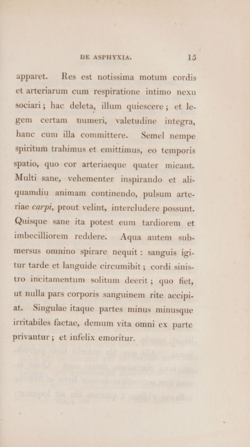 apparet. Res est notissima motum cordis et arteriarum cum respiratione intimo nexu sociari; hac deleta, illum cpiiescere; et le¬ gem certam numeri, valetudine integra, hanc cum illa committere. Semel nempe spiritum trahimus et emittimus, eo temporis spatio, quo cor arteriaeque quater micant. Multi sane, vehementer inspirando et ali¬ quamdiu animam continendo, pulsum arte¬ riae carpi, prout velint, intercludere possunt. Quisque sane ita potest eum tardiorem et imbecilliorem reddere. Aqua autem sub¬ mersus omnino spirare nequit: sanguis igi¬ tur tarde et languide circumibit; cordi sinis¬ tro incitamentum solitum deerit; (pio fiet, ut nulla pars corporis sanguinem rite accipi¬ at. Singulae itaque partes minus minusque irritabiles factae, demum vita omni ex parte privantur ; et infelix emoritur.