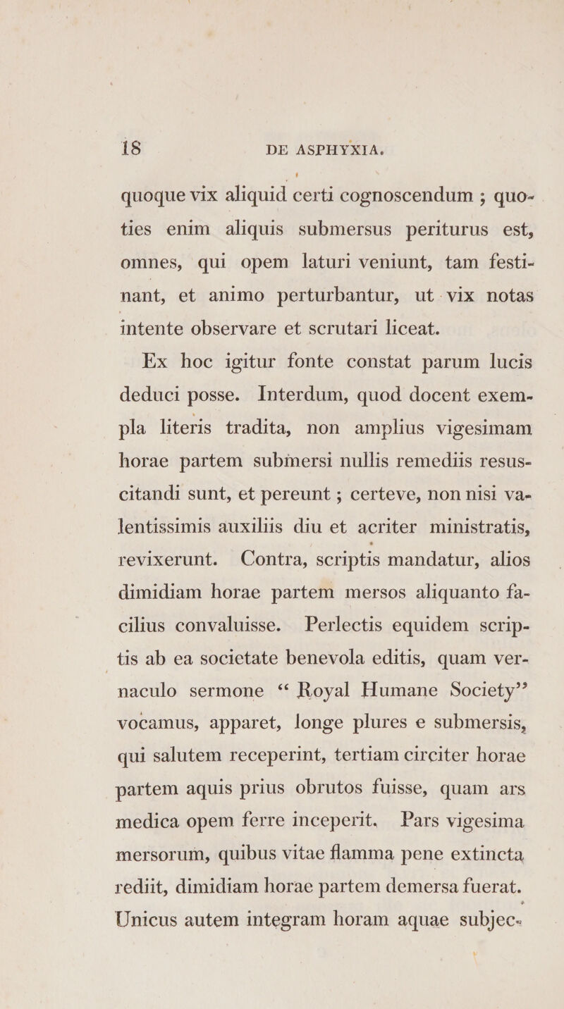 quoque vix aliquid certi cognoscendum ; qua¬ ties enim aliquis submersus periturus est, omnes, qui opem laturi veniunt, tam festi¬ nant, et animo perturbantur, ut vix notas intente observare et scrutari liceat. Ex hoc igitur fonte constat parum lucis deduci posse. Interdum, quod docent exem- % pia literis tradita, non amplius vigesimam horae partem submersi nullis remediis resus- citandi sunt, et pereunt; certeve, non nisi va- lentissimis auxiliis diu et acriter ministratis, t • revixerunt. Contra, scriptis mandatur, alios dimidiam horae partem mersos aliquanto fa¬ cilius convaluisse. Perlectis equidem scrip¬ tis ab ea societate benevola editis, quam ver¬ naculo sermone “ ftoyal Humane Society55 vocamus, apparet, longe plures e submersis, qui salutem receperint, tertiam circiter horae partem aquis prius obrutos fuisse, quam ars medica opem ferre inceperit. Pars vigesima mersorum, quibus vitae flamma pene extincta rediit, dimidiam horae partem demersa fuerat. * Unicus autem integram horam aquae subjec«