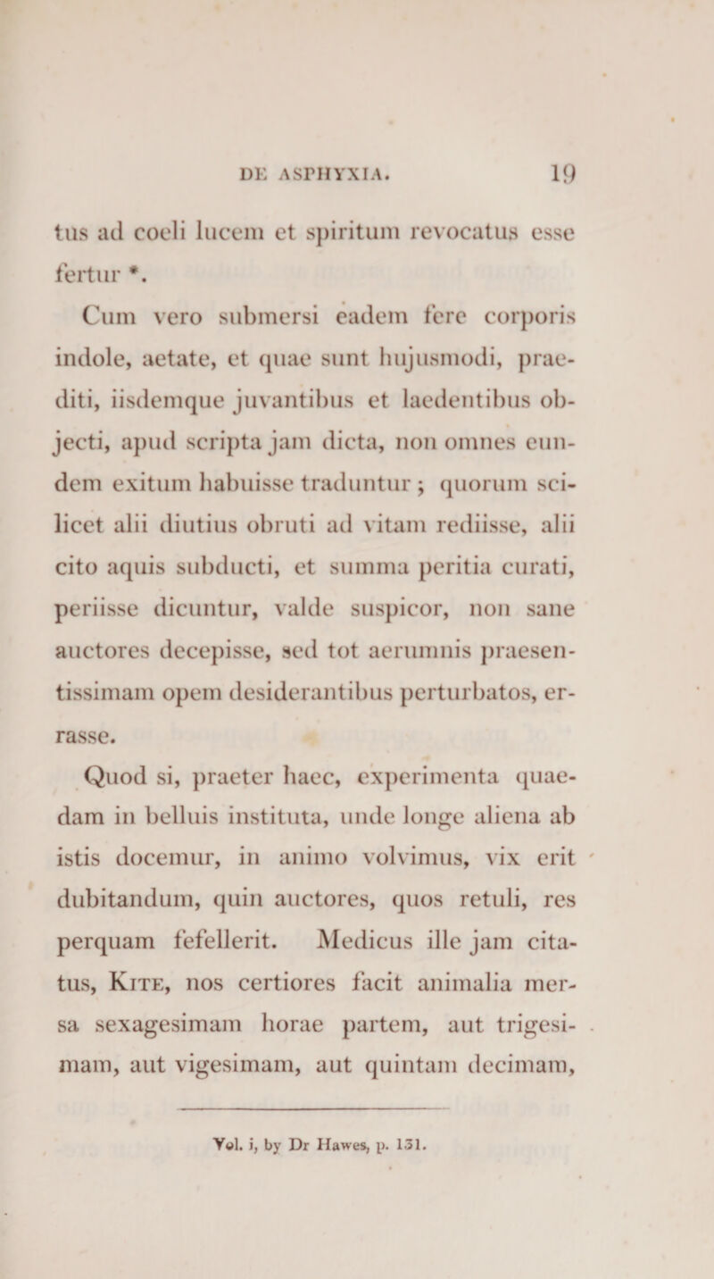 tus ad coeli lucem et spiritum revocatus esse fertur *. Cum vero submersi eadem fere corporis indole, aetate, et quae sunt hujusmodi, prae¬ diti, iisdemque juvantibus et laedentibus ob- jecti, apud scripta jam dicta, non omnes eun¬ dem exitum habuisse traduntur ; quorum sci¬ licet alii diutius obruti ad vitam rediisse, alii cito aquis subducti, et summa peritia curati, periisse dicuntur, valde suspicor, non sane auctores decepisse, sed tot aerumnis praesen- tissimam opem desiderantibus perturbatos, er¬ rasse. Quod si, praeter haec, experimenta quae¬ dam in belluis instituta, unde longe aliena ab istis docemur, in animo volvimus, vix erit dubitandum, quin auctores, quos retuli, res perquam fefellerit. Medicus ille jam cita¬ tus, Kite, nos certiores facit animalia mer¬ sa sexagesimam horae partem, aut trigesi¬ mam, aut vigesimam, aut quintam decimam. Y«l. i, by Dr Hawes, p. 131.