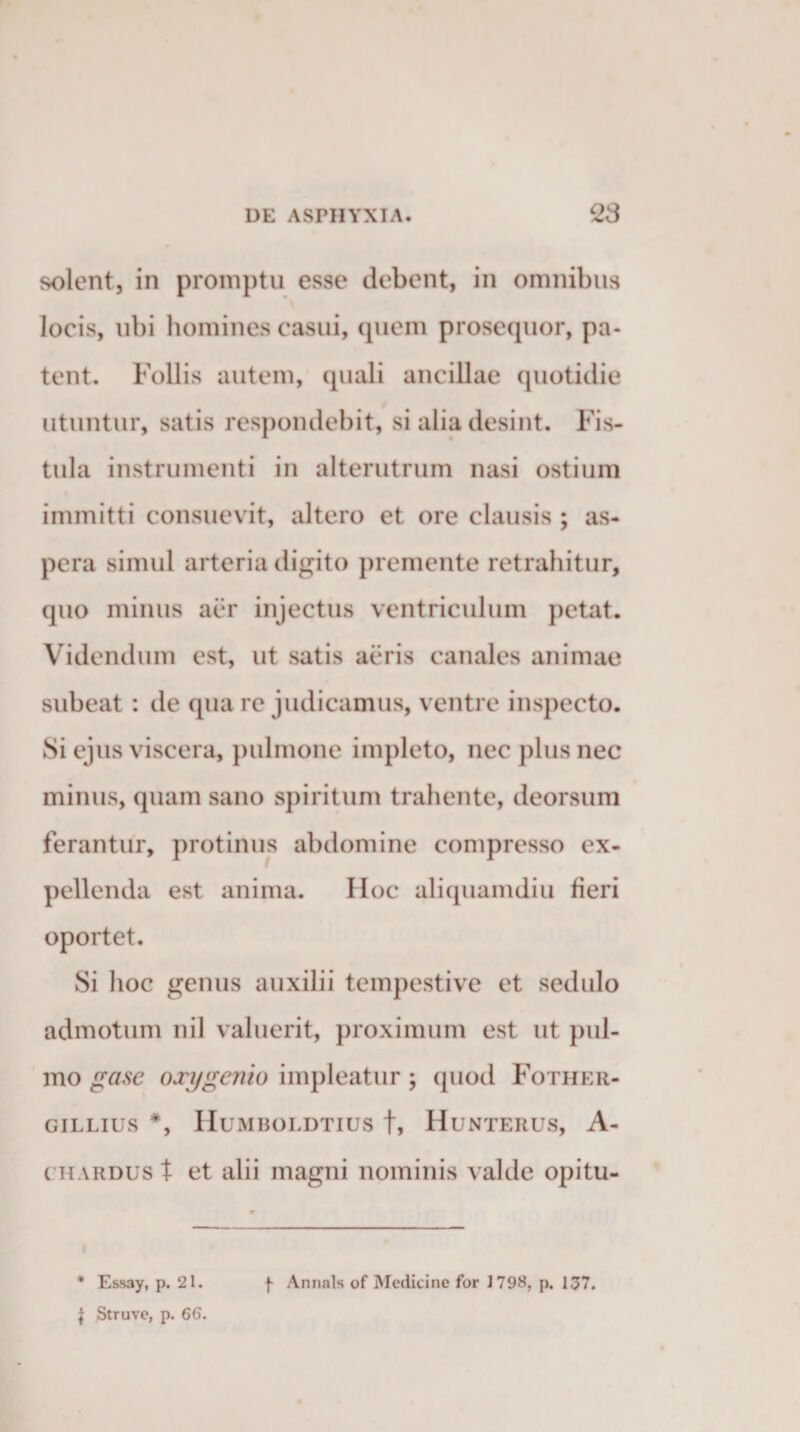 solent, in promptu esse debent, in omnibus locis, ubi homines casui, quem prosequor, pa¬ tent. Follis autem, quali ancillae quotidie utuntur, satis respondebit, si alia desint. Fis¬ tula instrumenti in alterutrum nasi ostium immitti consuevit, altero et ore clausis ; as¬ pera simul arteria digito premente retrahitur, quo minus aer injectus ventriculum petat. Videndum est, ut satis aeris canales animae subeat : de qua re judicamus, ventre inspecto. Si ejus viscera, pulmone impleto, nec plus nec minus, quam sano spiritum trahente, deorsum ferantur, protinus abdomine compresso ex¬ pellenda est anima. Hoc aliquamdiu fieri oportet. Si hoc genus auxilii tempestive et sedulo admotum nil valuerit, proximum est ut pul¬ mo gase oxygenio impleatur; cpiod Fother- GILLIUS *, HuMBOLDTIUS f, HuNTERUS, A- chardus t et alii magni nominis valde opitu- i * Essay, p. 21. J Struve, p. 66. f Annals of Medicine for 1798, p. 137.