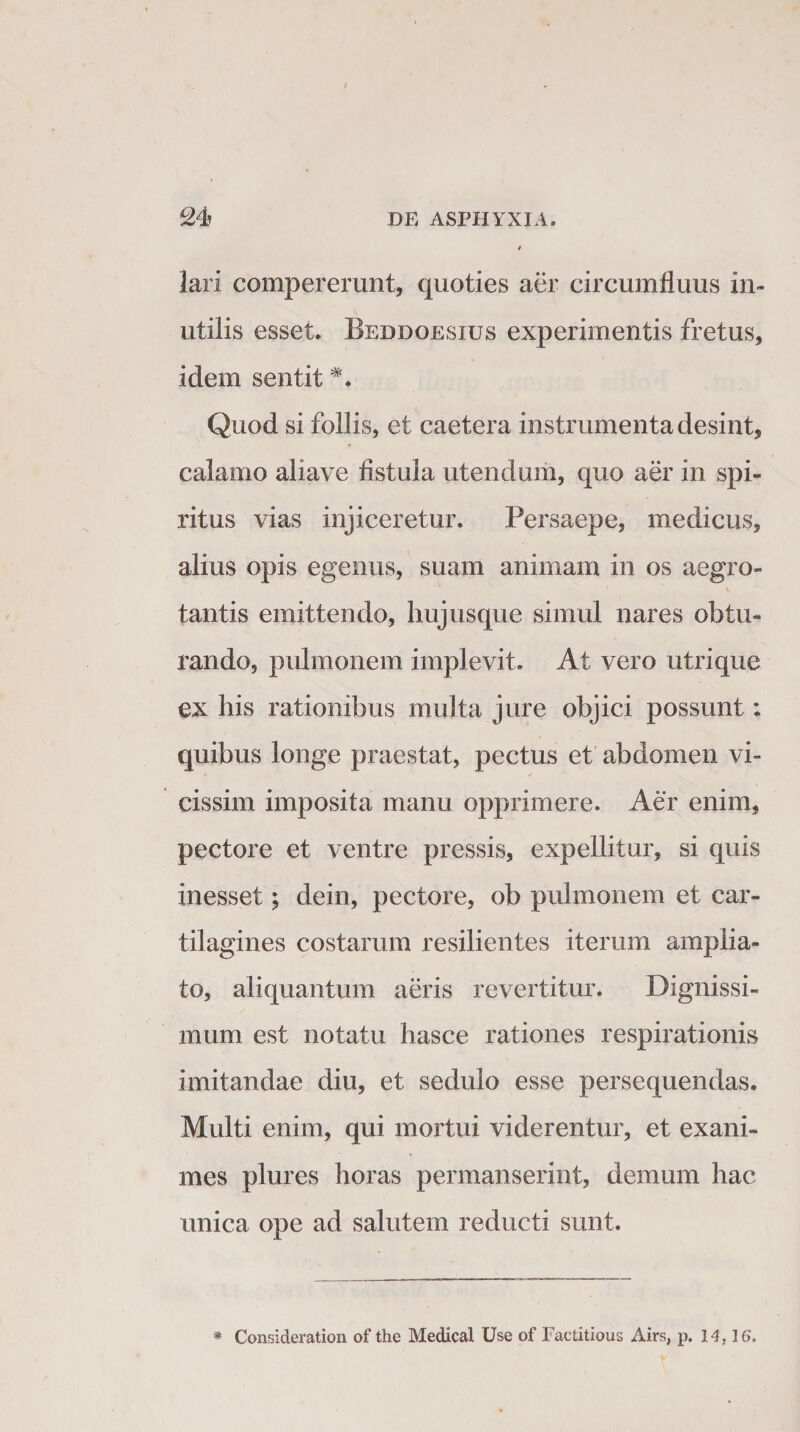 lari compererunt, quoties aer circumfluus in¬ utilis esset. Beddoesxus experimentis fretus, idem sentit Quod si follis, et caetera instrumenta desint, calamo aliave fistula utendum, quo aer in spi¬ ritus vias injiceretur. Persaepe, medicus, alius opis egenus, suam animam in os aegro¬ tantis emittendo, hujusque simul nares obtu¬ rando, pulmonem implevit. At vero utrique ex his rationibus multa jure objici possunt: quibus longe praestat, pectus et abdomen vi- cissim imposita manu opprimere. Aer enim, pectore et ventre pressis, expellitur, si quis inesset; dein, pectore, ob pulmonem et car¬ tilagines costarum resilientes iterum amplia¬ to, aliquantum aeris revertitur. Dignissi¬ mum est notatu hasce rationes respirationis imitandae diu, et sedulo esse persequendas. Multi enim, qui mortui viderentur, et exani¬ mes plures horas permanserint, demum hac unica ope ad salutem reducti sunt. * Consideratiori of the Medical Use of Factitious Airs, p. 14,16.