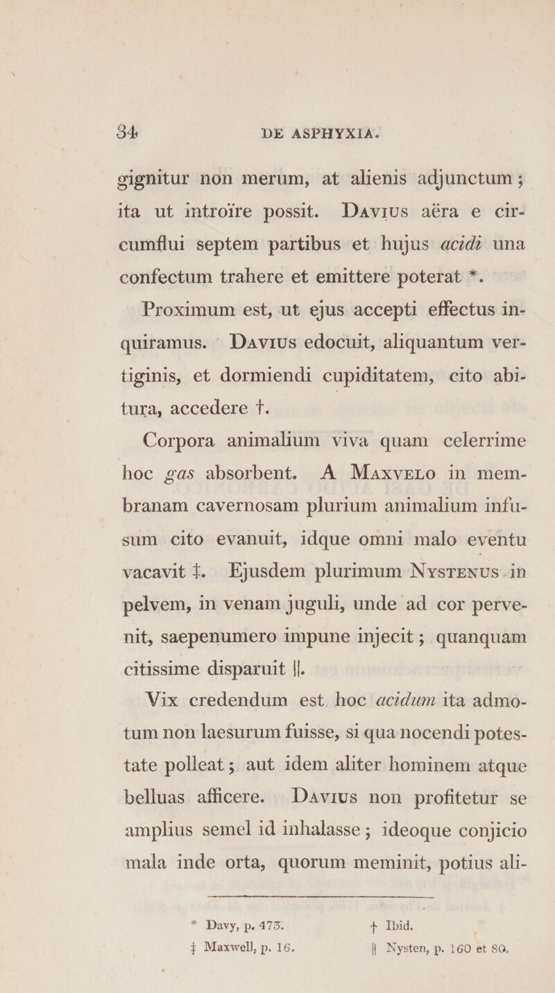 gignitur non merum, at alienis adjunctum; ita ut introire possit. Davius aera e cir¬ cumflui septem partibus et hujus acidi una confectum trahere et emittere poterat *. Proximum est, ut ejus accepti effectus in¬ quiramus. Davius edocuit, aliquantum ver¬ tiginis, et dormiendi cupiditatem, cito abi¬ tura, accedere t. Corpora animalium viva quam celerrime hoc gas absorbent. A Maxvelo in mem¬ branam cavernosam plurium animalium infu¬ sum cito evanuit, idque omni malo eventu vacavit t. Ejusdem plurimum Nystenus in pelvem, in venam juguli, unde ad cor perve¬ nit, saepenumero impune injecit; quanquam citissime disparuit ||. Yix credendum est hoc acidum ita admo¬ tum non laesurum fuisse, si qua nocendi potes¬ tate polleat y aut idem aliter hominem atque belluas afficere. Davius non profitetur se amplius semel id inhalasse ; ideoque conjicio mala inde orta, quorum meminit, potius ali- * Davy, p. 475. f Ibid. | Maxwell, p. 16. || Nysten, p. 160 et 80.