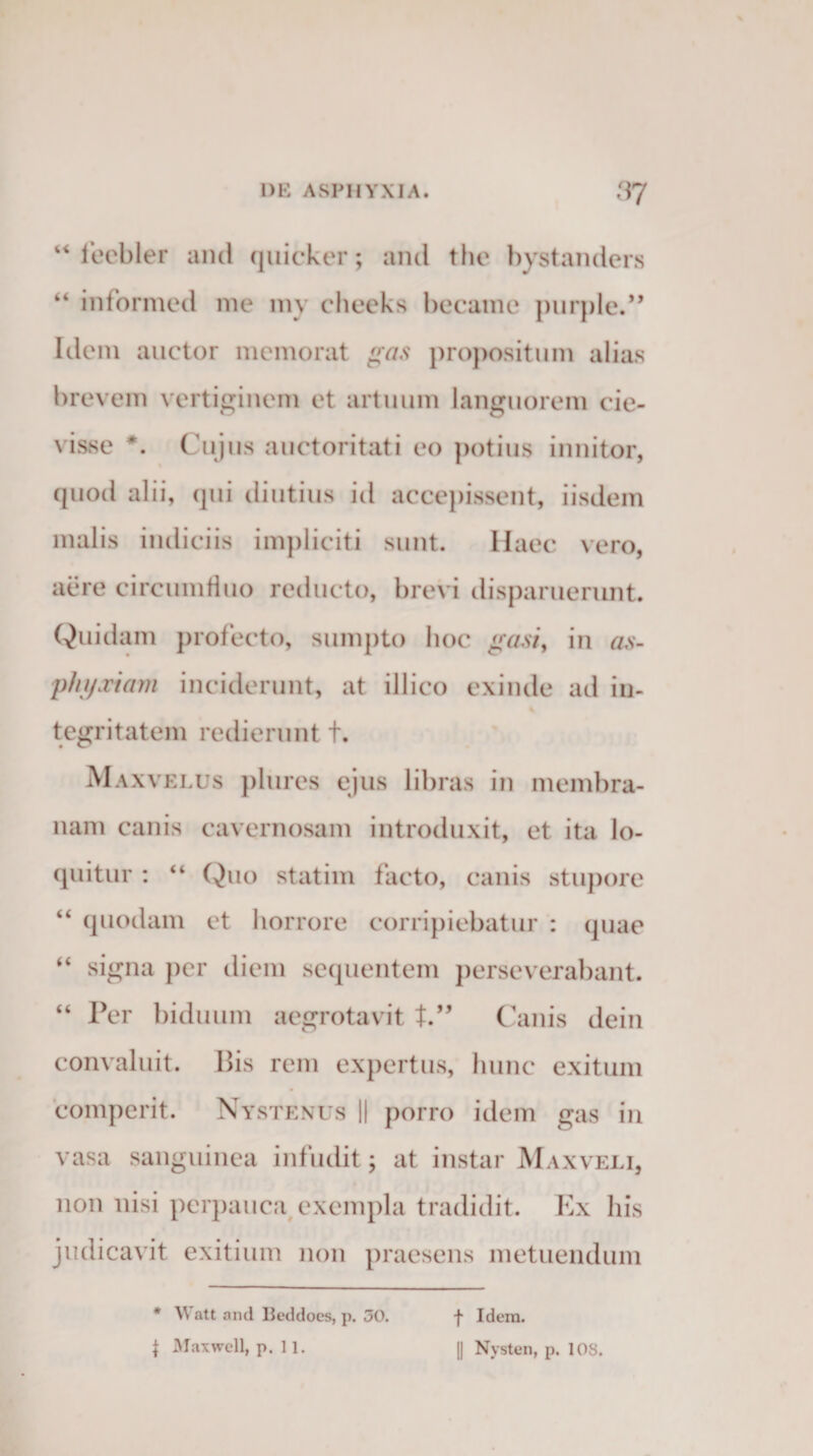 “ leebler and quicker; and the hystanders “ informed me my cheeks becamc purple.” Idem auctor memorat gas propositum alias brevem vertiginem et artuum languorem cie- visse *. Cujus auctoritati eo potius innitor, quod alii, qui diutius id accepissent, iisdem malis indiciis impliciti sunt. Haec vero, aere circumfluo reducto, brevi disparuerunt. Quidam profecto, sumpto hoc gasi, in as- 'phyxiam inciderunt, at illico exinde ad in¬ tegritatem redierunt +. Maxvelus plures ejus libras in membra¬ nam canis cavernosam introduxit, et ita lo¬ quitur : “ Quo statim facto, canis stupore “ quodam et horrore corripiebatur : quae “ signa per diem sequentem perseverabant. “ Per biduum aegrotavit t.” Canis dein convaluit. Bis rem expertus, hunc exitum comperit. Nystenus || porro idem gas in vasa sanguinea infudit; at instar Maxveli, non nisi perpauca exempla tradidit. Ex his judicavit exitium non praesens metuendum * W att and Beddocs, p. 30. f Maxwell, p. 11. f Idem. 1] Nysten, p. 108.