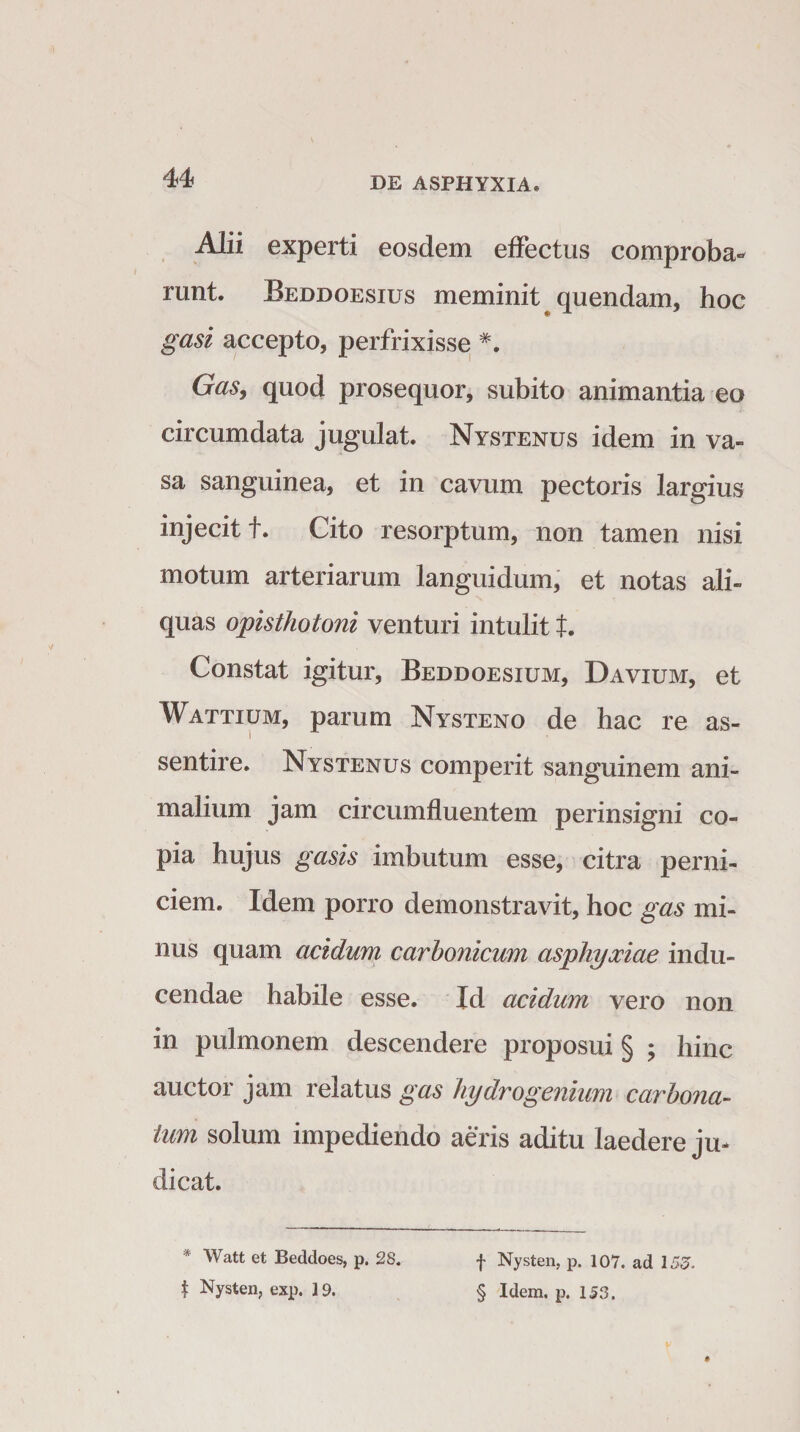 u Alii experti eosdem effectus comproba* runt. Beddoesius meminit quendam, hoc gasi accepto, perfrixisse *. Gas, quod prosequor, subito animantia eo circumdata jugulat. Nystenus idem in va¬ sa sanguinea, et in cavum pectoris largius injecit t. Cito resorptum, non tamen nisi motum arteriarum languidum, et notas ali¬ quas opisthotoni venturi intulit t. Constat igitur, Beddoesium, Davium, et Wattium, parum Nysteno de hac re as- sentire. Nystenus comperit sanguinem ani¬ malium jam circumfluentem perinsigni co¬ pia hujus gasis imbutum esse, citra perni¬ ciem. Idem porro demonstravit, hoc gas mi¬ nus quam acidum carhonicum asphyxiae indu¬ cendae habile esse. Id acidum vero non in pulmonem descendere proposui § ; hinc auctor jam relatus gas hydro genium car bona¬ tum solum impediendo aeris aditu laedere ju¬ dicat. * Watt et Beddoes, p. 28. $ Nysten, exp. 19. f Nysten, p. 107. ad 155. § Idem. p. 153.