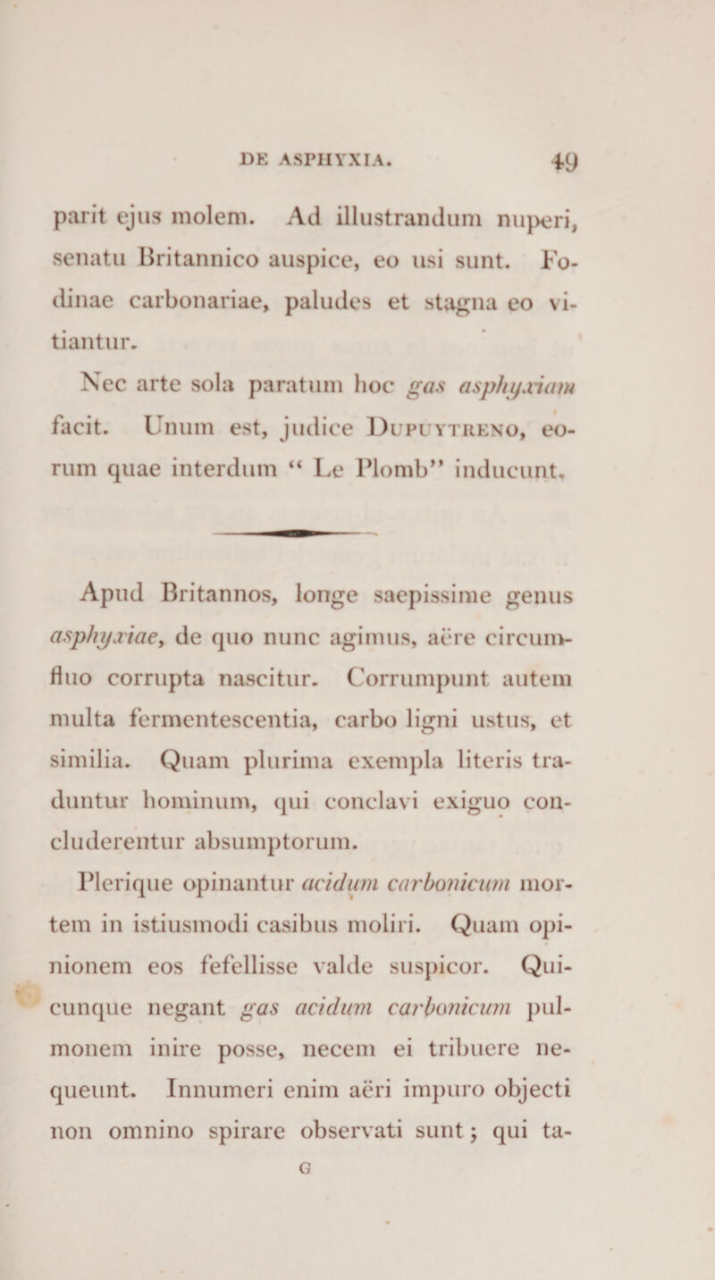 parit ejus molem. Ad illustrandum nuperi, senatu Britannico auspice, eo usi sunt. Fo¬ dinae carbonariae, paludes et stagna eo vi¬ tiantur. Nec arte sola paratum hoc gas asphyxiam facit. Unum est, judice Dupuytreno, eo¬ rum quae interdum “ Le Plomb” inducunt. Apud Britannos, longe saepissime genus asphyxiae, de quo nunc agimus, aere circum¬ fluo corrupta nascitur. Corrumpunt autem multa fermentescentia, carbo ligni ustus, et similia. Quam plurima exempla literis tra¬ duntur hominum, qui conclavi exiguo con¬ cluderentur absumptorum. Plerique opinantur acidum carbonicum mor¬ tem in istiusmodi casibus moliri. Quam opi¬ nionem eos fefellisse valde suspicor. Qui¬ cunque negant gas acidum earbunicum pul¬ monem inire posse, necem ei tribuere ne¬ queunt. Innumeri enim aeri impuro objecti non omnino spirare observati sunt; qui ta- G