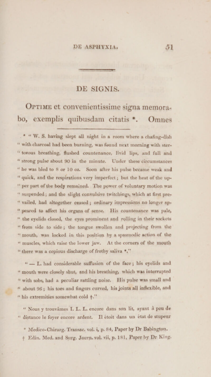 DE SIGNIS. Optime et convenientissime signa memora¬ bo, exemplis quibusdam citatis *. Omnes • “ W. S. having slept all nigfat in a room where a chafing-dish “ with charcoal had beon burning, was found next inorning with stcr- “ torous breathing, flushed countenancc, Uvid lips, and full and u strong pulse ahout 90 in the minute. Under these circumstances “ he was bled to 8 or 10 oz. Soon after his pulse bocame wcak and ** quick, and the respirations very imperfect; but the heat of the up- “ per part of the body remained. The power of voluntary motion was “ suspended; and tlie slight convulsive twitcliings, which at first pre- “ vailed, had altogether ceased ; ordinary impressions no longer ap- “ peared to aflect his organs of sense. His countenanee was pale, “ the eyelids closed, the eyes prominent and rolling in their sockets “ from side to side ; the tongue swollen and projecting from the “ mouth, was locked in this position hy a spasmodic action of the “ muscles, which raisc the lower jaw. At the comers of tlie mouth “ there was a copious discharge of frothy saliva “ — L. had considerable suffusion of the face; his eyelids and “ mouth were clasely shut, and his breathing, which was interrupted “ with sobs, had a peculiar rattling noise. Ilis pulse was small and “ ahout 96 ; his toes and tingers curved, his joints all inflexible, and “ his extremities somewhat cold f.” ** Nous y trouvames I. I,. L. encore dans son lit, ayant a peu de “ distance le foyer encore ardent. II etoit dans un etat de stupeur * Medico-Cliirurg. Transac. vol. i, p. 84, Paper by Dr Babington, f Edin, Med. and Surg. Journ. vol. vii, p. 181, Paper hy Dr King.