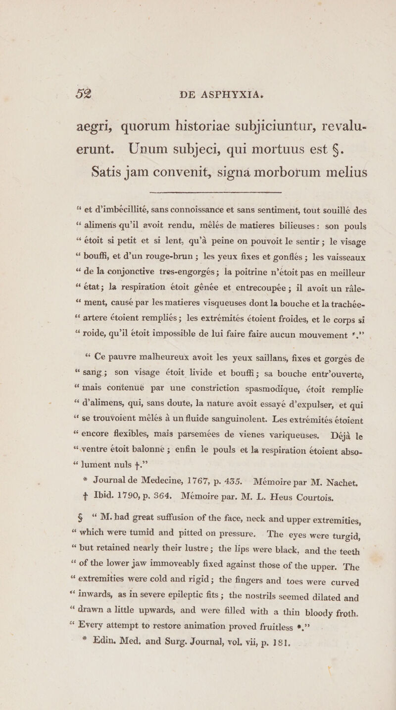 aegri, quorum historiae subjiciuntur, revalu¬ erunt. Unum subjeci, qui mortuus est §. Satis jam convenit, signa morborum melius Sf et dsImbecillite, sans connoissance et sans sentiment, tout souille des u alimens qu’il avoit rendu, meles de matieres bilieuses : son pouls “ etoit si petit et si lent, qu’a peine on pouvoit le sentir; le visage “ bouffi, et d’un rouge-brun ; les yeux fixes et gonfles ; les vaisseaux “ de la conjonctive tres-engorges; la poitrine n’etoit pas en meilleur “ etat; la respiration etoit genee et entrecoupee; il avoit un rale- u ment, causepar les matieres visqueuses dont la bouche et latrachee- “ artere etoient remplies; les extremites etoient froides, et le corps si u roide, qu’il etoit impossible de lui faire faire aucun mouvement “ Ce pauvre malheureux avoit les yeux saillans, fixes et gorges de Si sang; son visage etoit livide et bouffi; sa bouche entr’ouverte, “ inais contenue par une constriction spasmodique, etoit remplie “ d5alimens, qui, sans doute, la nature avoit essaye d’expulser, et qui “ se trouvoient meles a un fluide sanguinolent. Les extremites etoient “ encore flexibles, mais parsemees de vienes variqueuses. Deja le “ ventre etoit balonne ; enfin le pouls et la respiration etoient abso- “ lument nuis f .,s * Journal de Medecine, 1767, p. 435. Memoirepar M. Nachet. f Ibid. 1790, p. 364. Memoire par. M. L. Heus Courtois. § “ M. had great suflfusion of the face, neck and upper extremities, “ which were tumid and pitted on pressure. The eyes were turgid, “ but retained nearly their lustre; the lips were black, and the teeth “ of the lower jaw immoveably fixed against those of the upper. The 5‘ extremities were cold and rigid; the fingers and toes were curved “ inwards, as in severe epileptic fits • the nostrils seemed dilated and “ drawn a little upwards, and were filled with a thin bloody froth, ct Every attempt to restore animation proved fruitless * Edin. Med. and Surg. Journal, vol. vii, p. ] S1.