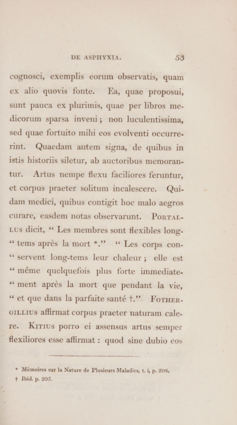 cognosci, exemplis eorum observatis, quam ex alio quovis fonte. Ea, quae proposui, sunt pauca ex plurimis, quae per libros me¬ dicorum sparsa inveni; non luculentissima, sed quae fortuito mihi eos evolventi occurre¬ rint. Quaedam autem signa, de quibus in istis historiis siletur, ab auctoribus memoran¬ tur. Artus nempe flexu faciliores feruntur, et coquis praeter solitum incalescere. Qui¬ dam medici, quibus contigit hoc malo aegros curare, easdem notas observarunt. Portal- lus dicit, “ Les membres sont flexibles long- tems apres la mort “ Les corps con- servent long-tems leur chaleur ; elle est “ meme quelquefois plus forte immediate- “ ment apres la mort que pendant la vie, “ et que dans la parfaite sante t.” Fother- gillius affirmat corpus praeter naturam cale¬ re. Kitius porro ei assensus artus semper flexiliores esse affirmat: quod sine dubio eo&gt; * Memoires sur la Nature de Plusieurs Maladics, t. i, p. 206». t Ibid. p. 205.