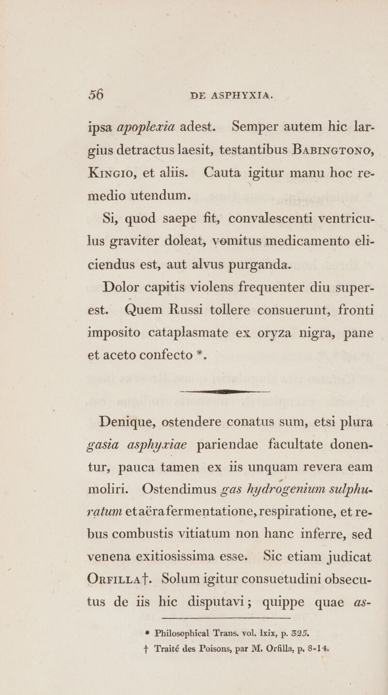 ipsa apoplexia adest. Semper autem hic lar¬ gius detractus laesit, testantibus Babingtono, Kingio, et aliis. Cauta igitur manu hoc re¬ medio utendum. Si, quod saepe fit, convalescenti ventricu¬ lus graviter doleat, vomitus medicamento eli¬ ciendus est, aut alvus purganda. Dolor capitis violens frequenter diu stiper- est. Quem Russi tollere consuerunt, fronti imposito cataplasmate ex oryza nigra, pane et aceto confecto Denique, ostendere conatus sum, etsi plura gasia asphyxiae pariendae facultate donen¬ tur, pauca tamen ex iis unquam revera eam moliri. Ostendimus gas hydrogenium sulphu- ratum et aerafermentatione, respiratione, et re¬ bus combustis vitiatum non hanc inferre, sed venena exitiosissima esse. Sic etiam judicat Orfilla|. Solum igitur consuetudini obsecu¬ tus de iis hic disputavi; quippe quae as- * Philosophical Trans, vol. Ixix, p, 525. f Traite des Poisons, par M. Orfilia, p. 8-14.