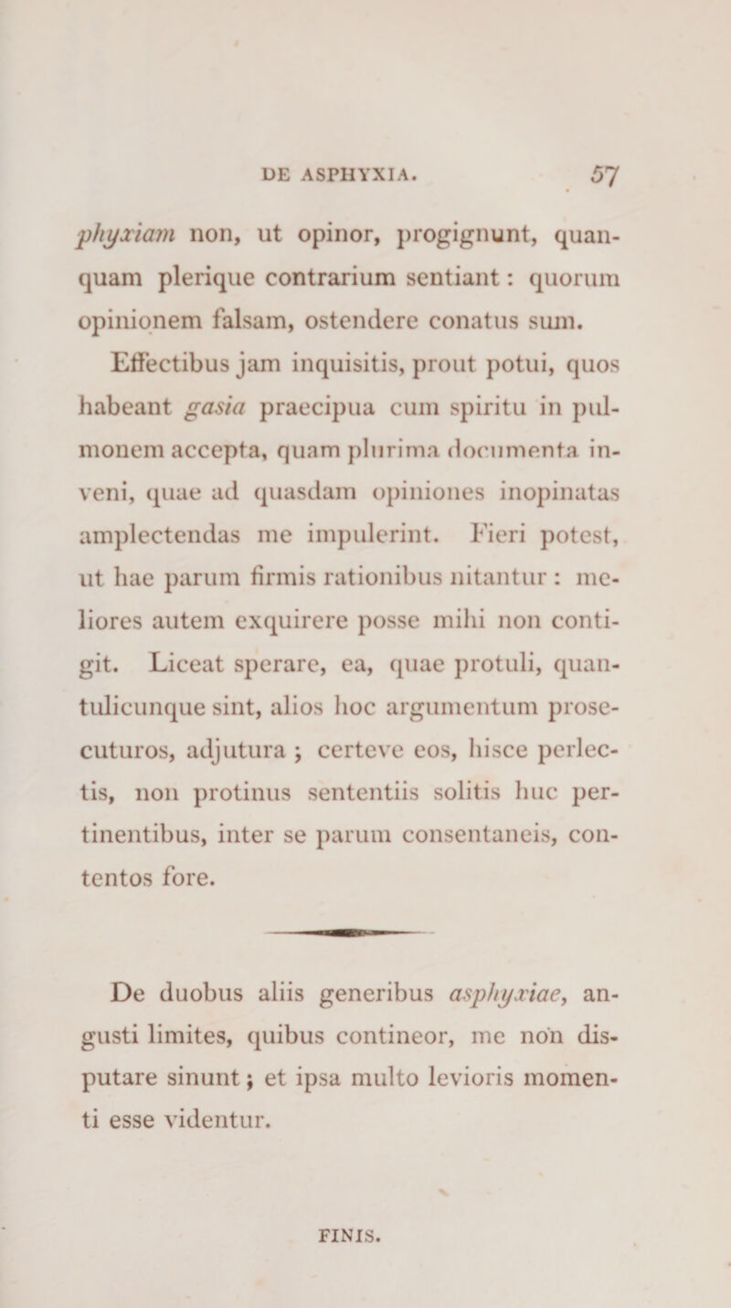 phyxiam non, ut opinor, progignunt, quan- quam plerique contrarium sentiant: quorum opinionem falsam, ostendere conatus sum. Effectibus jam inquisitis, prout potui, quos habeant gasi a praecipua cum spiritu in pul¬ monem accepta, quam plurima documenta in¬ veni, quae ad quasdam opiniones inopinatas amplectendas me impulerint. Fieri potest, ut hae parum firmis rationibus nitantur : me¬ liores autem exquirere posse mihi non conti¬ git. Liceat sperare, ea, quae protuli, quan¬ tulicunque sint, alios hoc argumentum prose¬ cuturos, adjutura ; certeve eos, hisce perlec¬ tis, non protinus sententiis solitis huc per¬ tinentibus, inter se parum consentaneis, con¬ tentos fore. De duobus aliis generibus asphyxiae, an¬ gusti limites, quibus contineor, me non dis¬ putare sinunt; et ipsa multo levioris momen¬ ti esse videntur. FINIS.