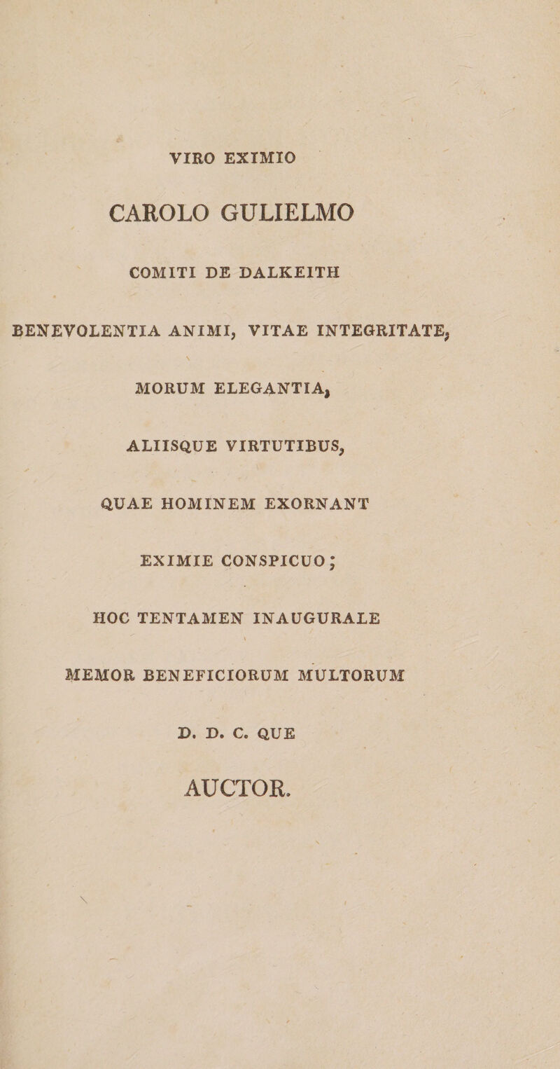 VIRO EXIMIO CAROLO GULIELMO COMITI DE DALKE1TH BENEVOLENTIA ANIMI, VITAE INTEGRITATE, \ MORUM ELEGANTIA, ALIISQUE VIRTUTIBUS, QUAE HOMINEM EXORNANT EXIMIE CONSPICUO; HOC TENTAMEN INAUGURALE \ MEMOR BENEFICIORUM MULTORUM D. D. C. QUE AUCTOR