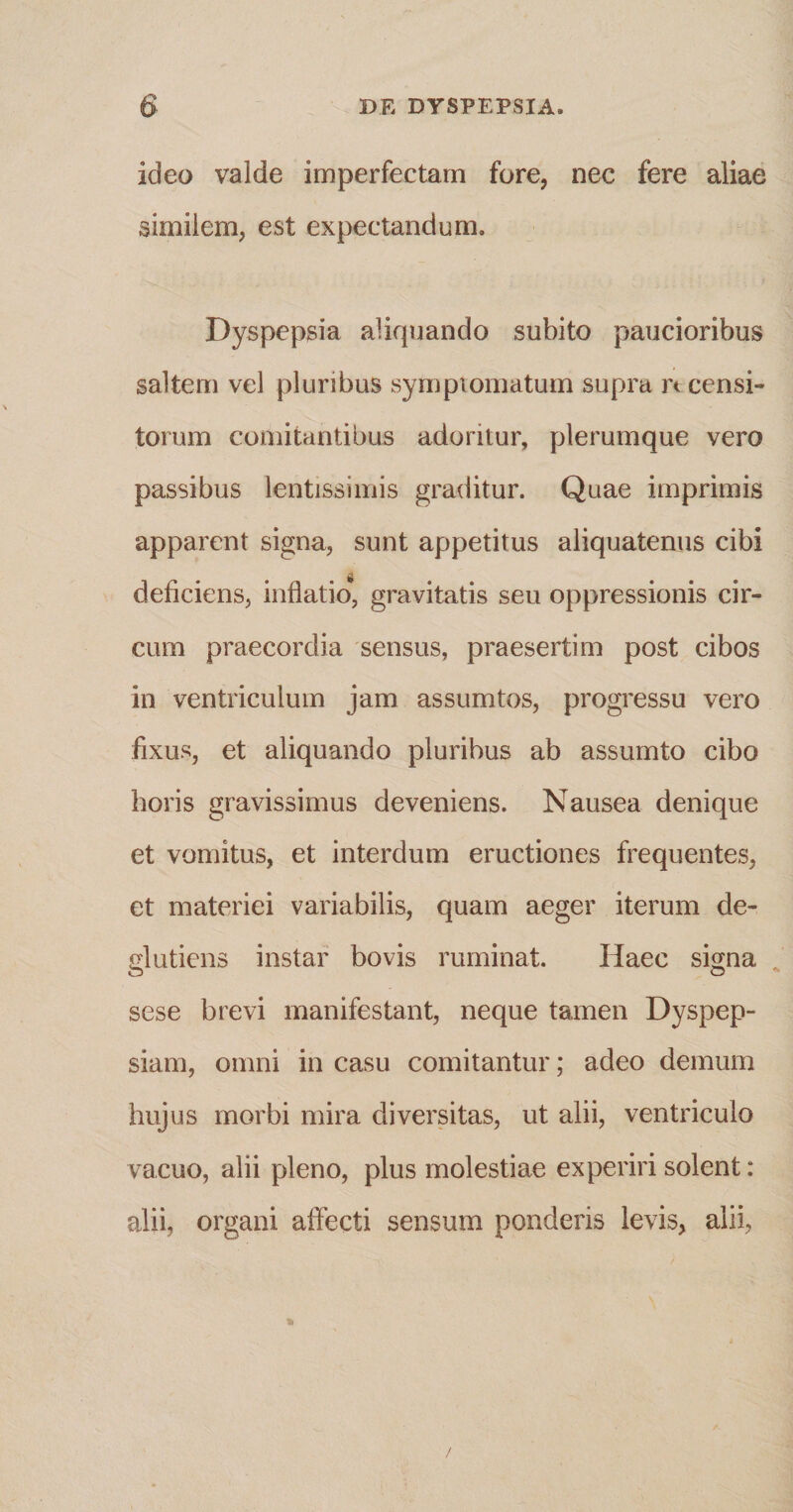 ideo valde imperfectam fore, nec fere aliae similem, est expectandum. Dyspepsia aliquando subito paucioribus saltem vel pluribus symptomatum supra n censi¬ torum comitantibus adoritur, plerumque vero passibus lentissimis graditur. Quae imprimis apparent signa, sunt appetitus aliquatenus cibi deficiens, inflatio, gravitatis seu oppressionis cir¬ cum praecordia sensus, praesertim post cibos in ventriculum jam assumtos, progressu vero fixus, et aliquando pluribus ab assumto cibo horis gravissimus deveniens. Nausea denique et vomitus, et interdum eructiones frequentes, et materiei variabilis, quam aeger iterum de¬ gi utiens instar bovis ruminat. Haec signa o o sese brevi manifestant, neque tamen Dyspep¬ siam, omni in casu comitantur; adeo demum huj us morbi mira diversitas, ut alii, ventriculo vacuo, alii pleno, plus molestiae experiri solent: alii, organi affecti sensum ponderis levis, alii,