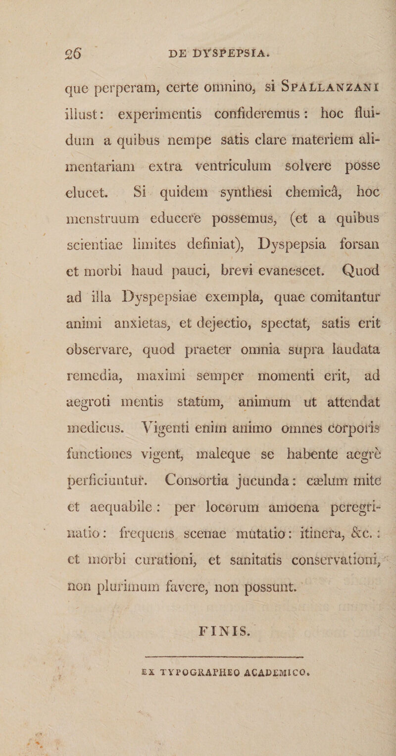 que perperam, certe omnino, si Spallanzani iliust: experimentis confideremus: hoc flui¬ dum a quibus nempe satis clare materiem ali¬ mentariam extra ventriculum solvere posse elucet. Si quidem synthesi chemica, hoc menstruum educere possemus, (et a quibus scientiae limites definiat), Dyspepsia forsan et morbi haud pauci, brevi evanescet. Quod ad illa Dyspepsiae exempla, quae comitantur animi anxietas, et dejectio, spectat, satis erit observare, quod praeter omnia supra laudata remedia, maximi semper momenti erit, ad aegroti mentis statum, animum ut attendat medicus. Vigenti enim animo omnes corporis functiones vigent, maleque se habente aegre perficiuntur. Consortia jucunda: eselum mite et aequabile: per locorum amoena peregri¬ natio : frequens scenae mutatio: itinera, &amp;c.: et morbi curationi, et sanitatis conservationi, non plurimum favere, non possunt. FINIS.