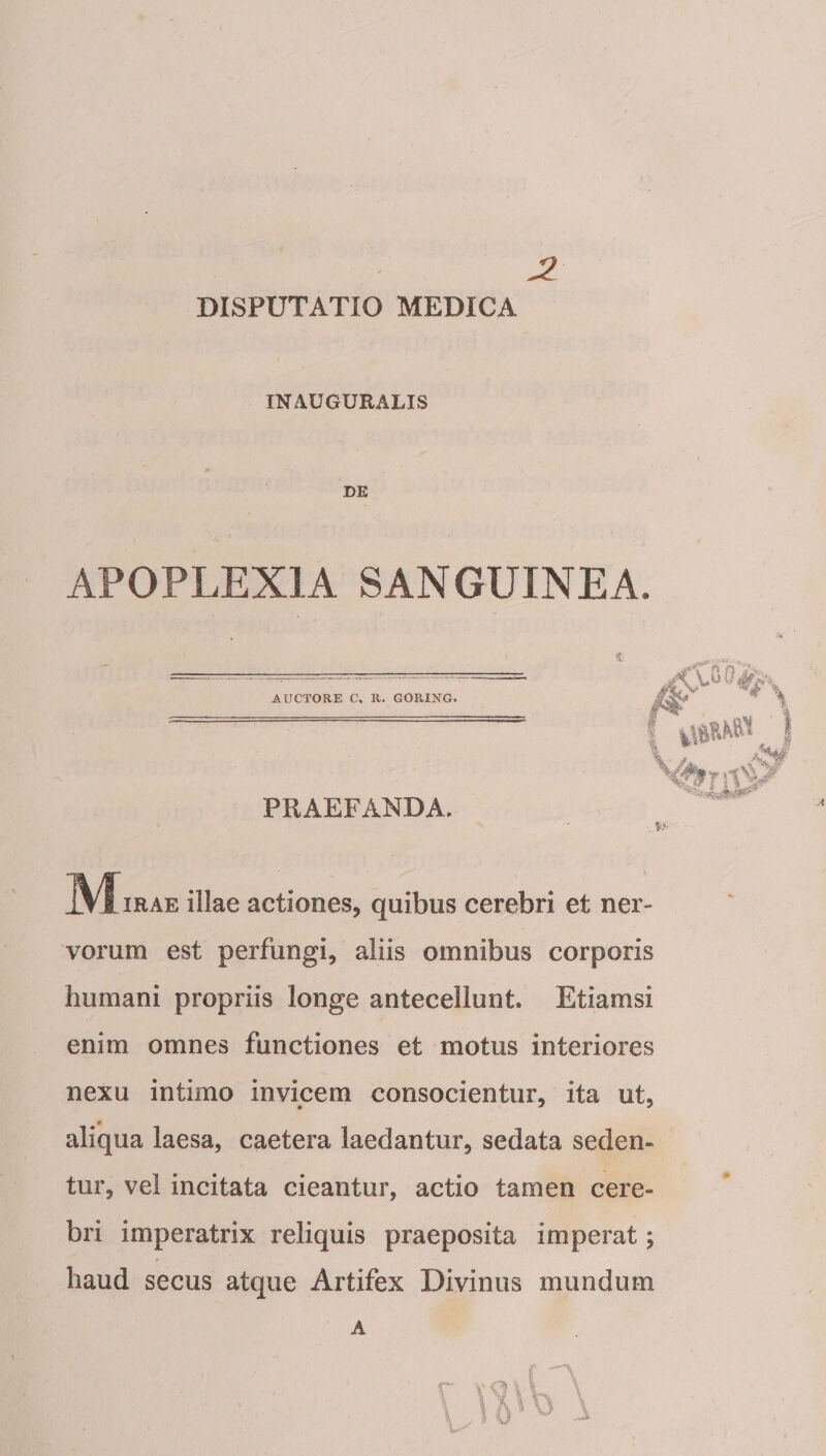 DISPUTATIO MEDICA INAUGURALIS DE APOPLEXIA SANGUINEA. AUCTORE C. U. GORING. PRAEFANDA ^^/fiRAE illae actiones, quibus cerebri et ner¬ vorum est perfungi, aliis omnibus corporis humani propriis longe antecellunt. Etiamsi enim omnes functiones et motus interiores nexu intimo invicem consocientur, ita ut, « aliqua laesa, caetera laedantur, sedata seden¬ tur, vel incitata cieantur, actio tamen cere¬ bri imperatrix reliquis praeposita imperat; haud secus atque Artifex Divinus mundum A