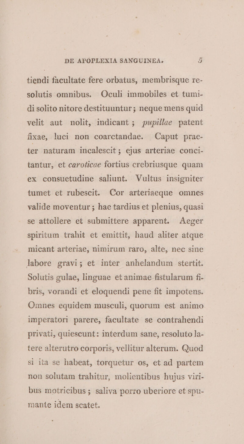 tiendi facultate fere orbatus, membrisque re¬ solutis omnibus. Oculi immobiles et tumi» di solito nitore destituuntur j neque mens quid velit aut nolit, indicant 5 pupillae patent iixae, luci non coarctandae. Caput prae¬ ter naturam incalescit; ejus arteriae conci¬ tantur, et caroticae fortius crebriusque quam ex consuetudine saliunt. Vultus insigniter tumet et rubescit. Gor arteriaeque omnes valide moventur; hae tardius et plenius, quasi se attollere et submittere apparent. Aeger spiritum trahit et emittit, haud aliter atque micant arteriae, nimirum raro, alte, nec sine labore gravi; et inter anhelandum stertit. Solutis gulae, linguae et animae fistularum fi¬ bris, vorandi et eloquendi pene fit impotens. Omnes equidem musculi, quorum est animo imperatori parere, facultate se contrahendi privati, quiescunt: interdum sane, resoluto la¬ tere alterutro corporis, vellitur alterum. Quod si ita se habeat, torquetur os, et ad partem non solutam trahitur, molientibus hujus viri¬ bus motricibus ; saliva porro uberiore et spu¬ mante idem scatet.